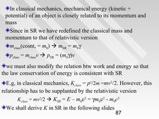 In classical mechanics, mechanical energy (kinetic +
potential) of an object is closely related to its momentum and
mass
Since in SR we have redefined the classical mass and
momentum to that of relativistic version
mclass(cosnt, = m0)  mSR = m0γ
pclass = mclassv  pSR = (m0γ)v
we must also modify the relation btw work and energy so that
the law conservation of energy is consistent with SR
E.g, in classical mechanics, Kclass = p2/2m =mv2/2. However, this
relationship has to be supplanted by the relativistic version
Kclass = mv2/2  KSR = E – m0c2 = γm0c2 - m0c2
We shall derive K in SR in the following slides

87

 