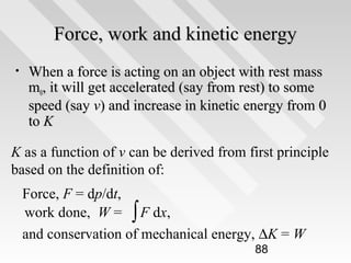Force, work and kinetic energy
•

When a force is acting on an object with rest mass
m0, it will get accelerated (say from rest) to some
speed (say v) and increase in kinetic energy from 0
to K

K as a function of v can be derived from first principle
based on the definition of:
Force, F = dp/dt,
work done, W = ∫ F dx,
and conservation of mechanical energy, ∆K = W
88

 