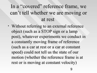 In a “covered” reference frame, we
can’t tell whether we are moving or
at rest
•

Without referring to an external reference
object (such as a STOP sign or a lamp
post), whatever experiments we conduct in
a constantly moving frame of reference
(such as a car at rest or a car at constant
speed) could not tell us the state of our
motion (whether the reference frame is at
rest or is moving at constant velocity)
9

 