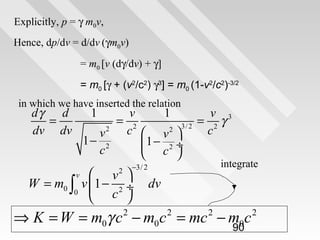Explicitly, p = γ m0v,
Hence, dp/dv = d/dv (γm0v)
= m0 [v (dγ/dv) + γ]
= m0 [γ + (v2/c2) γ3] = m0 (1-v2/c2)-3/2
in which we have inserted the relation

dγ
d
=
dv dv

1

v
1
v 3
= 2
= 2γ
3/ 2
2
c  v2 
c
v
1− 2
1 − 2 ÷
c
 c 

 v 
W = m0 ∫ v 1 − 2 ÷
0
 c 
v

integrate

−3/ 2

2

dv

⇒ K = W = m0γ c − m0c = mc − m0c
2

2

2

90

2

 