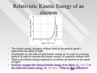 Relativistic Kinetic Energy of an
electron

•
•
•
•

The kinetic energy increases without limit as the particle speed v
approaches the speed of light
In principle we can add as much kinetic energy as we want to a moving
particle in order to increase the kinetic energy of a particle without limit
What is the kinetic energy required to accelerate an electron to the speed
of light?
Exercise: compare the classical kinetic energy of an object, Kclas=m0v2/ 2 to
the relativistic kinetic energy, Ksr=(γ−1)m0c2. What are their difference?

94

 
