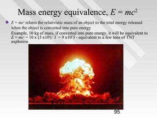 Mass energy equivalence, E = mc2
E = mc2 relates the relativistic mass of an object to the total energy released
when the object is converted into pure energy
Example, 10 kg of mass, if converted into pure energy, it will be equivalent to
E = mc2 = 10 x (3 x108) 2 J = 9 x1017J - equivalent to a few tons of TNT
explosive

95

 