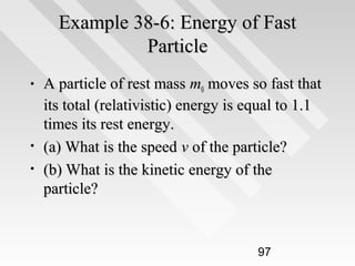 Example 38-6: Energy of Fast
Particle
•

•
•

A particle of rest mass m0 moves so fast that
its total (relativistic) energy is equal to 1.1
times its rest energy.
(a) What is the speed v of the particle?
(b) What is the kinetic energy of the
particle?

97

 