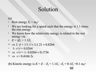 Solution
(a)
• Rest energy E0 = m0c2
• We are looking for a speed such that the energy is 1.1 times
the rest energy.
• We know how the relativistic energy is related to the rest
energy via
• E = γE0 = 1.1E0
∀ ⇒ 1/ γ2 = 1/1.12 = 1/1.21 = 0.8264
• 1- v2/c2 = 0.8264
∀ ⇒ v2/c2 = 1- 0.8264 = 0.1736
∀ ⇒ v = 0.4166 2c
(b) Kinetic energy is K = E – E0 = 1.1E0 - E0 = 0.1E0 =0.1 m0c2
98

 
