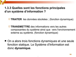 1.3.3 Quelles sont les fonctions principales d’un système d’information ? TRAITER   les données stockées ; (fonction dynamique) TRANSMETTRE  des informations vers les autres composantes du système ainsi que  vers l’environnement externe au système. (fonction dynamique) On a alors trois fonctions dynamiques et une seule fonction statique. Le Système d’Information est donc  dynamique . 