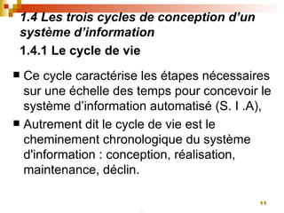 1.4 Les trois cycles de conception d’un système d’information 1.4.1 Le cycle de vie   Ce cycle caractérise les étapes nécessaires sur une échelle des temps pour concevoir le système d’information automatisé (S. I .A),  Autrement dit le cycle de vie est le cheminement chronologique du système d'information : conception, réalisation, maintenance, déclin.  