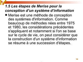 1.5 Les étapes de Merise pour la conception d’un système d’information Merise est une méthode de conception des systèmes d'information. Comme beaucoup de méthodes nées entre 1975 et 1980, les considérations précédentes s'appliquent et notamment si l'on se base sur le cycle de vie, on peut considérer que la construction d'un système d'information se résume à une succession d'étapes. 