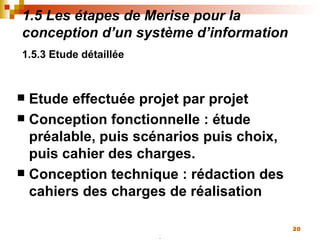 1.5 Les étapes de Merise pour la conception d’un système d’information 1.5.3 Etude détaillée   Etude effectuée projet par projet Conception fonctionnelle : étude préalable, puis scénarios puis choix, puis cahier des charges. Conception technique : rédaction des cahiers des charges de réalisation 