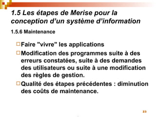 1.5 Les étapes de Merise pour la conception d’un système d’information 1.5.6 Maintenance   Faire "vivre" les applications Modification des programmes suite à des erreurs constatées, suite à des demandes des utilisateurs ou suite à une modification des règles de gestion. Qualité des étapes précédentes : diminution des coûts de maintenance. 