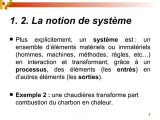 1. 2. La notion de système Plus explicitement, un  système  est : un ensemble d’éléments matériels ou immatériels (hommes, machines, méthodes, règles, etc…) en interaction et transformant, grâce à un  processus , des éléments (les  entrés ) en d’autres éléments (les  sorties ). Exemple 2 :  une chaudières transforme part combustion du charbon en chaleur.  