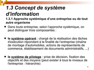 1.3 Concept de système d'information 1.3.1 Approche systémique d’une entreprise ou de tout autre organisme Dans toute entreprise, selon l’approche systémique, on peut distinguer trois composantes :  le  système opérant   : chargé de la réalisation des tâches d'exécution répondant à la finalité de l’entreprise (chaîne de montage d'automobiles, actions de représentants de commerce, établissement de documents administratifs, ...)  le  système de pilotage  : prise de décision, fixation des objectifs et des moyens (peut exister à tous le niveaux de l'entreprise : hiérarchie)  