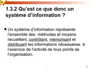 1.3.2 Qu’est ce que donc un système d’information ? Un système d’information représente l’ensemble des  méthodes et moyens recueillant,  contrôlant ,  mémorisan t et  distribuan t les informations nécessaires  à l’exercice de l’activité de tous points de l’organisation. 