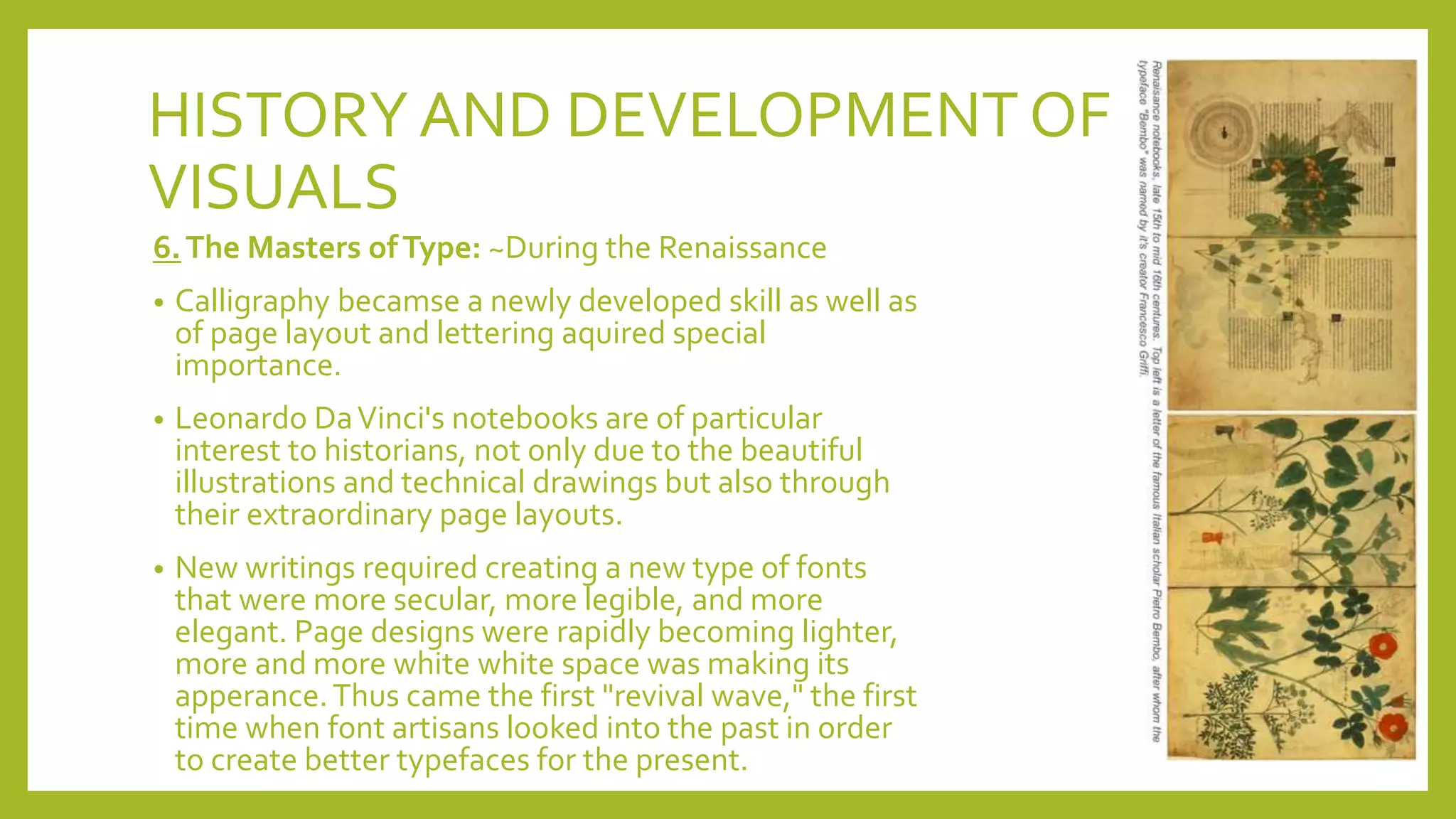 HISTORYAND DEVELOPMENT OF
VISUALS
6.The Masters ofType: ~During the Renaissance
• Calligraphy becamse a newly developed skill as well as
of page layout and lettering aquired special
importance.
• Leonardo DaVinci's notebooks are of particular
interest to historians, not only due to the beautiful
illustrations and technical drawings but also through
their extraordinary page layouts.
• New writings required creating a new type of fonts
that were more secular, more legible, and more
elegant. Page designs were rapidly becoming lighter,
more and more white white space was making its
apperance.Thus came the first "revival wave," the first
time when font artisans looked into the past in order
to create better typefaces for the present.
 