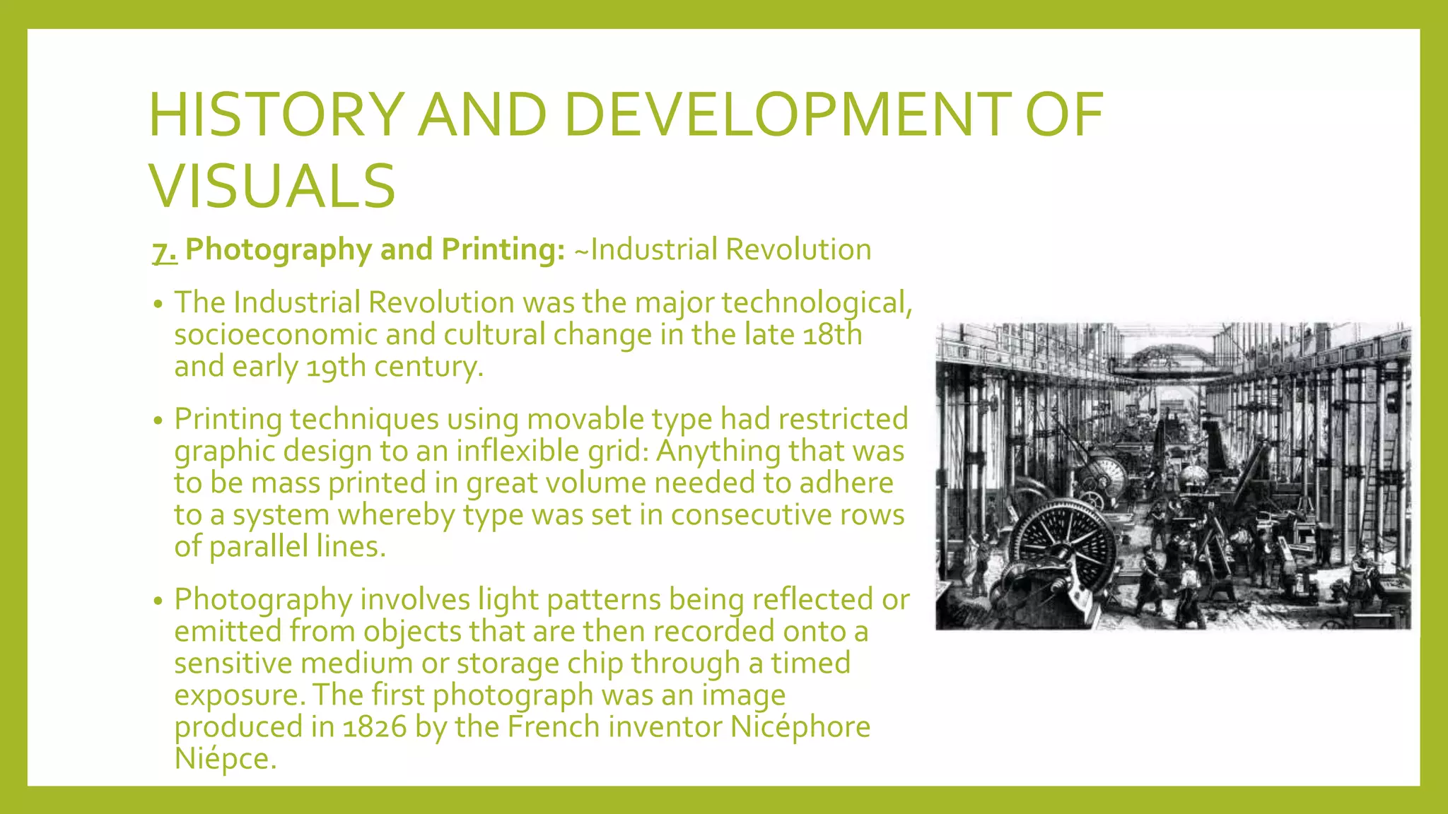 HISTORYAND DEVELOPMENT OF
VISUALS
7. Photography and Printing: ~Industrial Revolution
• The Industrial Revolution was the major technological,
socioeconomic and cultural change in the late 18th
and early 19th century.
• Printing techniques using movable type had restricted
graphic design to an inflexible grid: Anything that was
to be mass printed in great volume needed to adhere
to a system whereby type was set in consecutive rows
of parallel lines.
• Photography involves light patterns being reflected or
emitted from objects that are then recorded onto a
sensitive medium or storage chip through a timed
exposure.The first photograph was an image
produced in 1826 by the French inventor Nicéphore
Niépce.
 