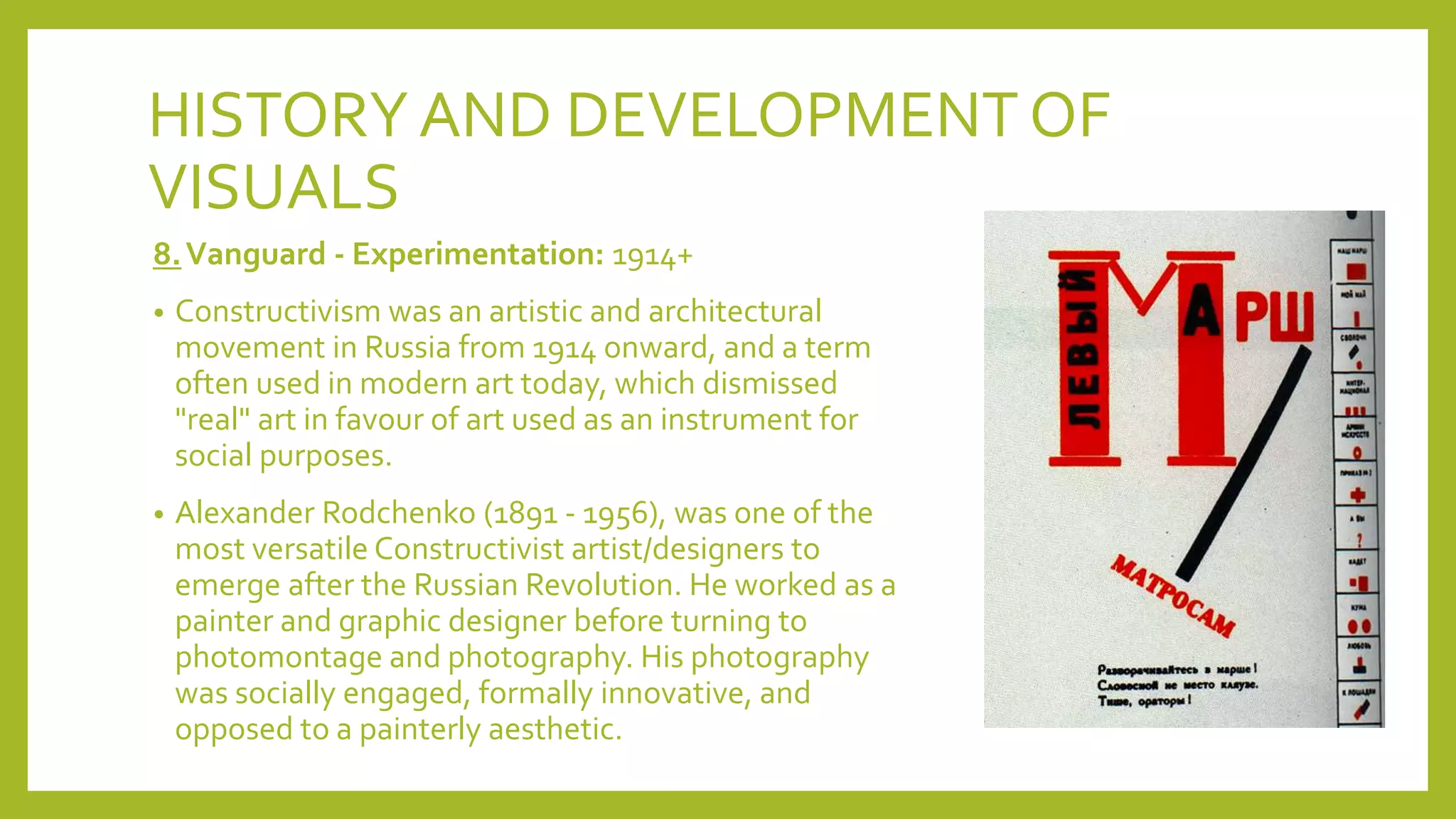 HISTORYAND DEVELOPMENT OF
VISUALS
8.Vanguard - Experimentation: 1914+
• Constructivism was an artistic and architectural
movement in Russia from 1914 onward, and a term
often used in modern art today, which dismissed
"real" art in favour of art used as an instrument for
social purposes.
• Alexander Rodchenko (1891 - 1956), was one of the
most versatile Constructivist artist/designers to
emerge after the Russian Revolution. He worked as a
painter and graphic designer before turning to
photomontage and photography. His photography
was socially engaged, formally innovative, and
opposed to a painterly aesthetic.
 