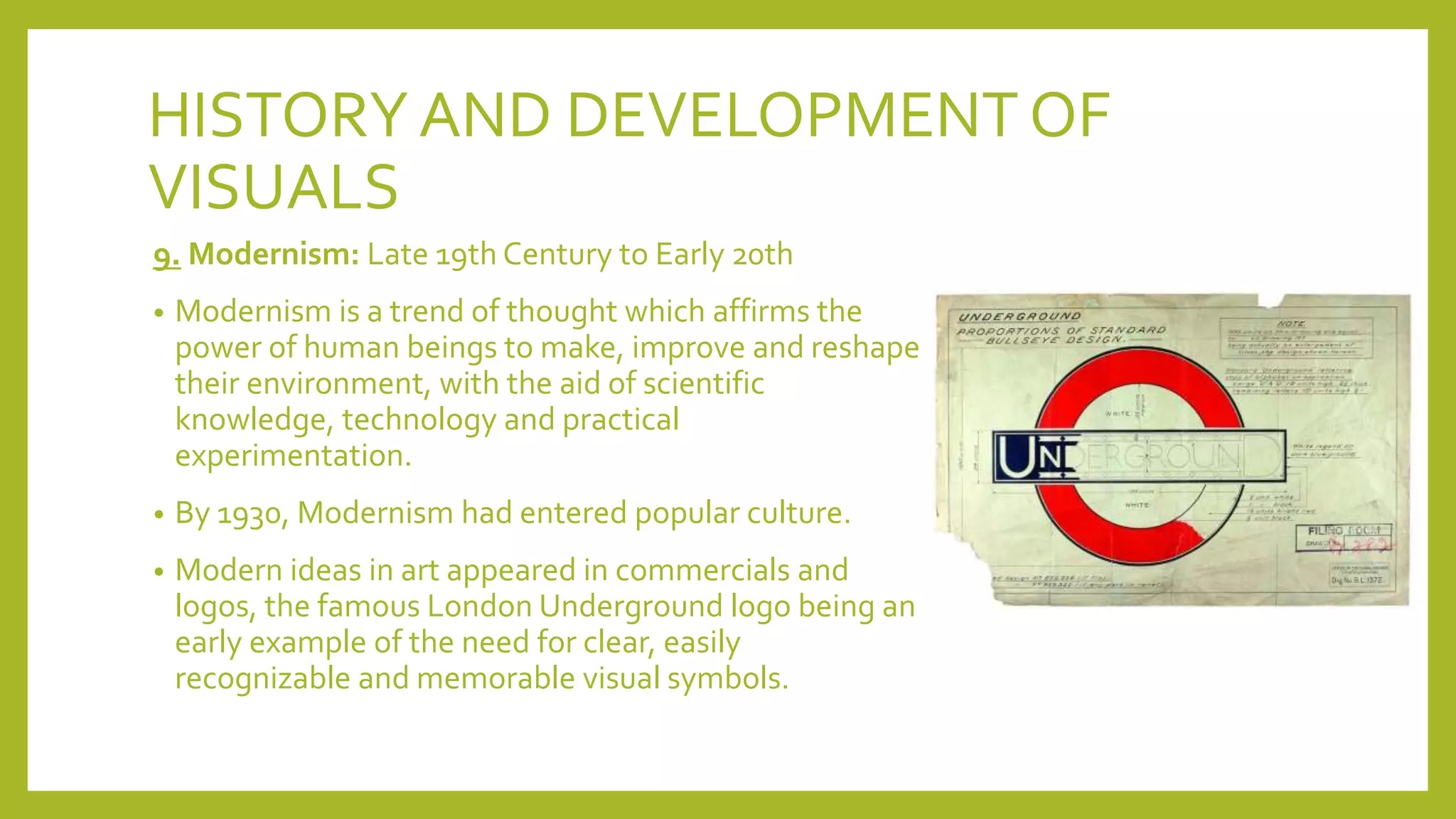 HISTORYAND DEVELOPMENT OF
VISUALS
9. Modernism: Late 19th Century to Early 20th
• Modernism is a trend of thought which affirms the
power of human beings to make, improve and reshape
their environment, with the aid of scientific
knowledge, technology and practical
experimentation.
• By 1930, Modernism had entered popular culture.
• Modern ideas in art appeared in commercials and
logos, the famous London Underground logo being an
early example of the need for clear, easily
recognizable and memorable visual symbols.
 