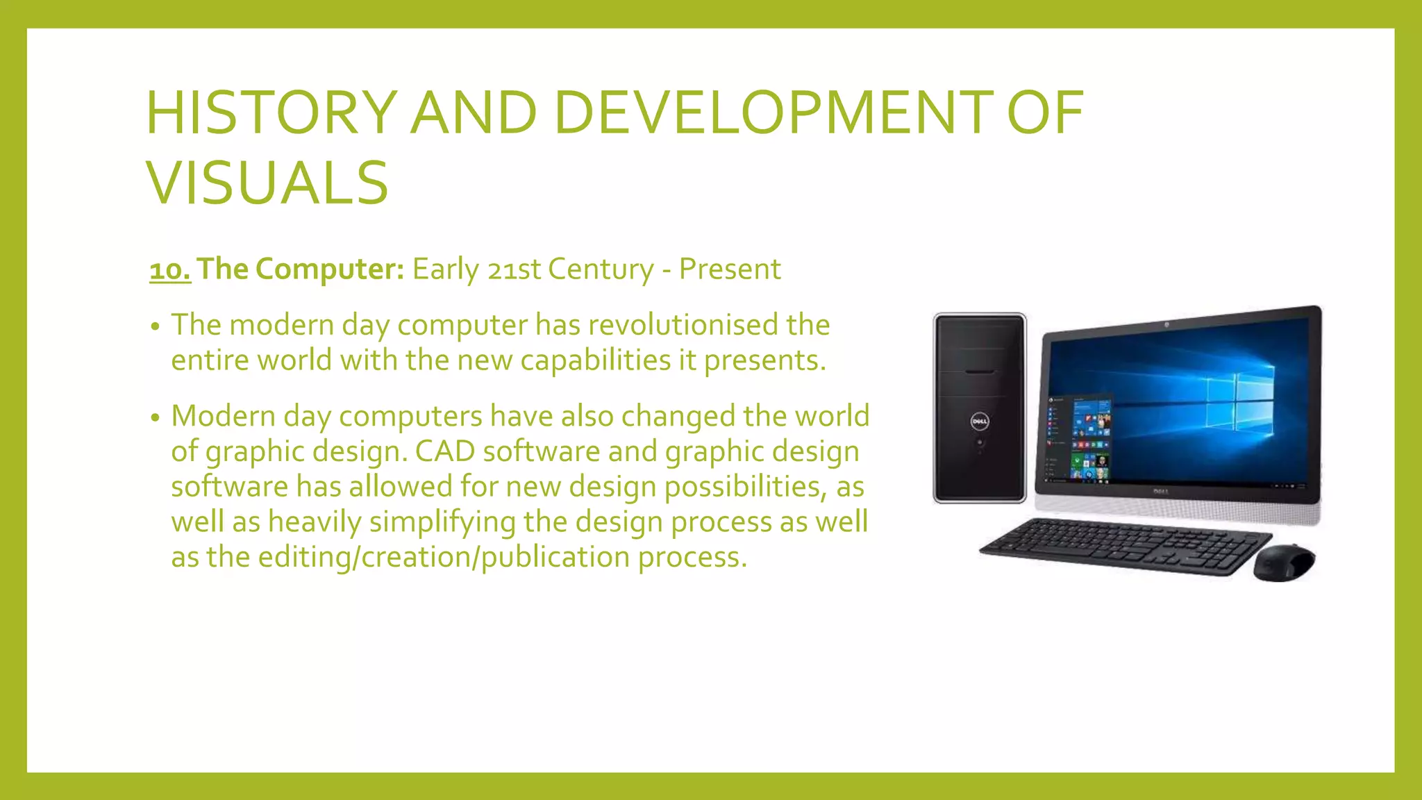 HISTORYAND DEVELOPMENT OF
VISUALS
10.The Computer: Early 21st Century - Present
• The modern day computer has revolutionised the
entire world with the new capabilities it presents.
• Modern day computers have also changed the world
of graphic design. CAD software and graphic design
software has allowed for new design possibilities, as
well as heavily simplifying the design process as well
as the editing/creation/publication process.
 