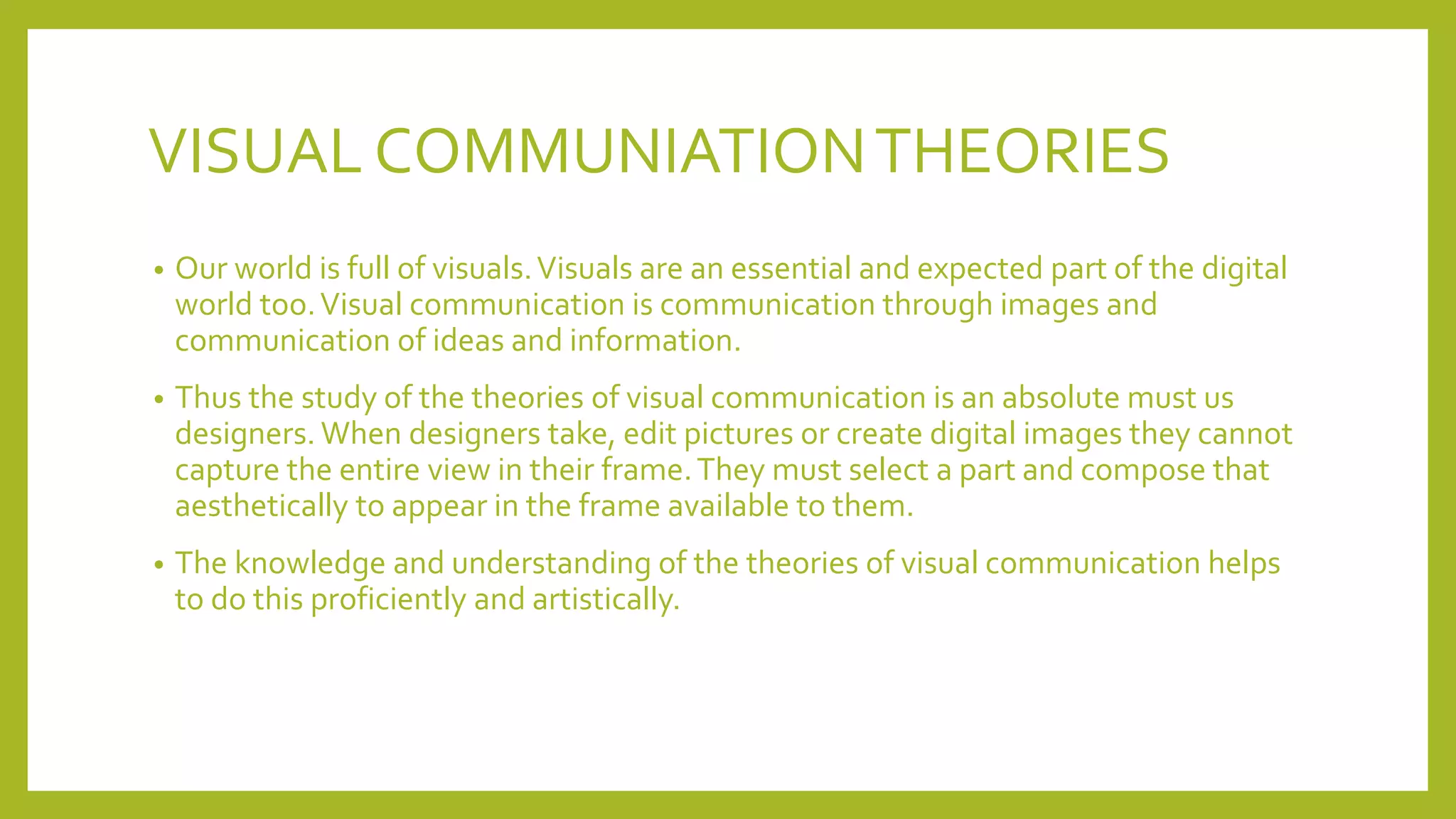 VISUAL COMMUNIATIONTHEORIES
• Our world is full of visuals.Visuals are an essential and expected part of the digital
world too.Visual communication is communication through images and
communication of ideas and information.
• Thus the study of the theories of visual communication is an absolute must us
designers. When designers take, edit pictures or create digital images they cannot
capture the entire view in their frame.They must select a part and compose that
aesthetically to appear in the frame available to them.
• The knowledge and understanding of the theories of visual communication helps
to do this proficiently and artistically.
 
