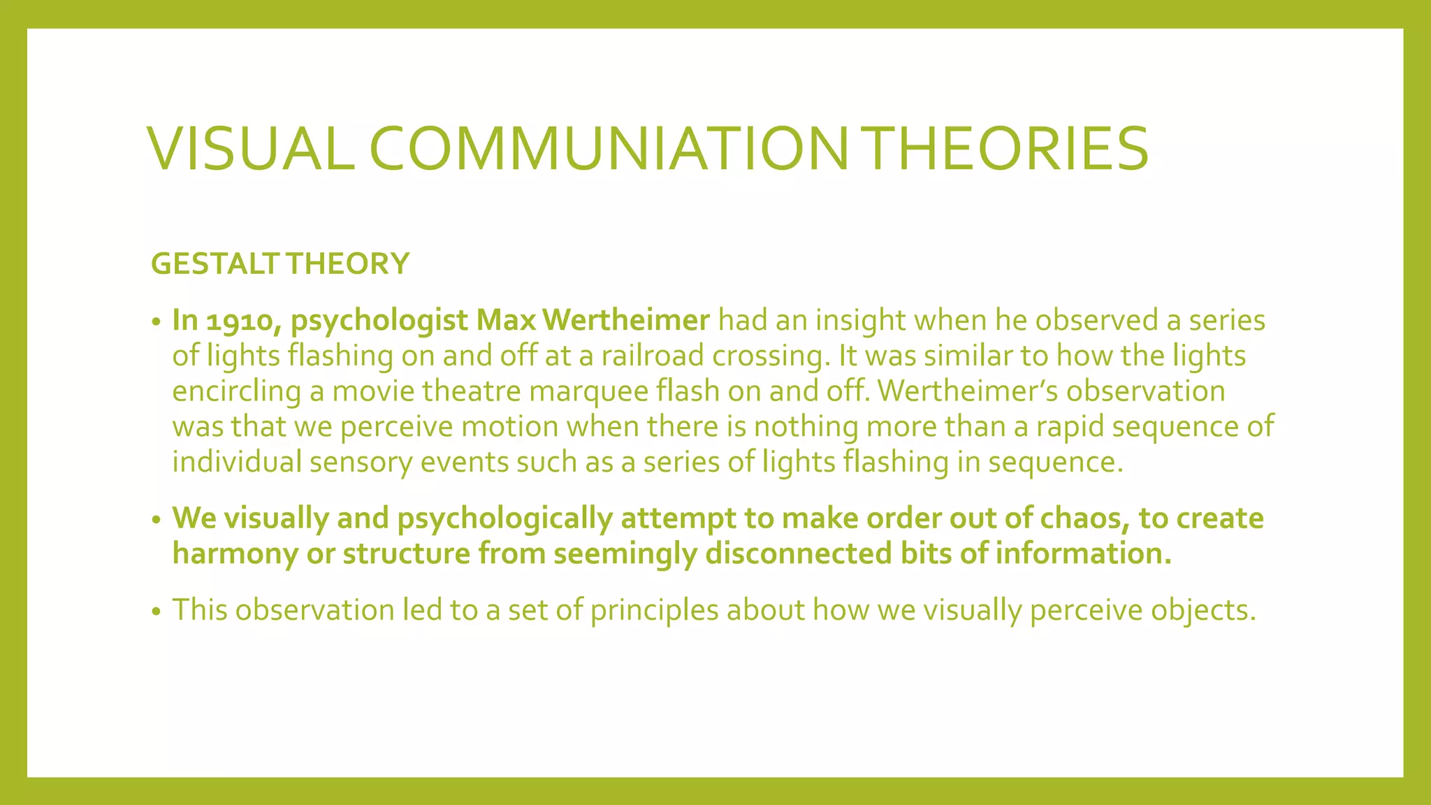 VISUAL COMMUNIATIONTHEORIES
GESTALTTHEORY
• In 1910, psychologist Max Wertheimer had an insight when he observed a series
of lights flashing on and off at a railroad crossing. It was similar to how the lights
encircling a movie theatre marquee flash on and off.Wertheimer’s observation
was that we perceive motion when there is nothing more than a rapid sequence of
individual sensory events such as a series of lights flashing in sequence.
• We visually and psychologically attempt to make order out of chaos, to create
harmony or structure from seemingly disconnected bits of information.
• This observation led to a set of principles about how we visually perceive objects.
 