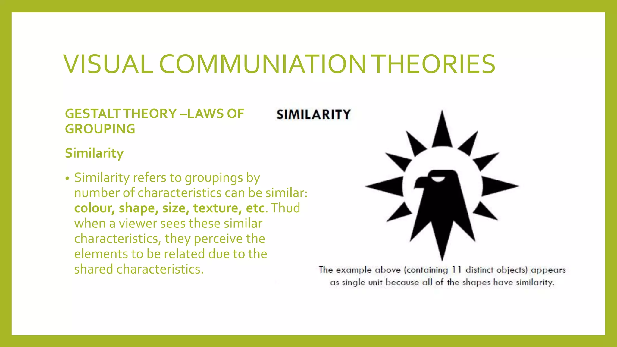 VISUAL COMMUNIATIONTHEORIES
GESTALTTHEORY –LAWS OF
GROUPING
Similarity
• Similarity refers to groupings by
number of characteristics can be similar:
colour, shape, size, texture, etc.Thud
when a viewer sees these similar
characteristics, they perceive the
elements to be related due to the
shared characteristics.
 