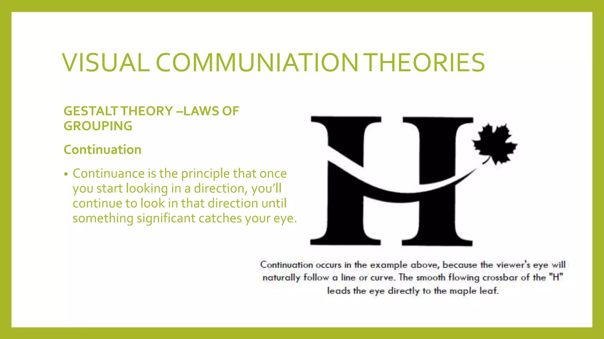 VISUAL COMMUNIATIONTHEORIES
GESTALTTHEORY –LAWS OF
GROUPING
Continuation
• Continuance is the principle that once
you start looking in a direction, you’ll
continue to look in that direction until
something significant catches your eye.
 