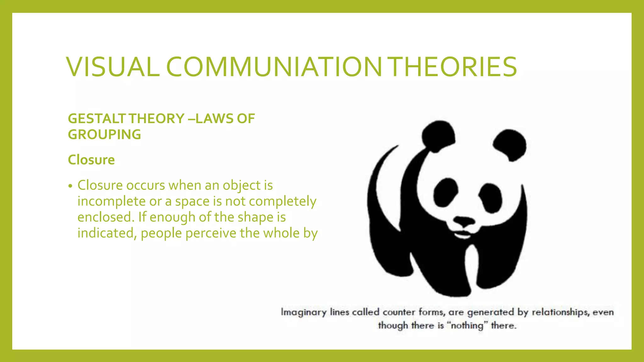 VISUAL COMMUNIATIONTHEORIES
GESTALTTHEORY –LAWS OF
GROUPING
Closure
• Closure occurs when an object is
incomplete or a space is not completely
enclosed. If enough of the shape is
indicated, people perceive the whole by
 
