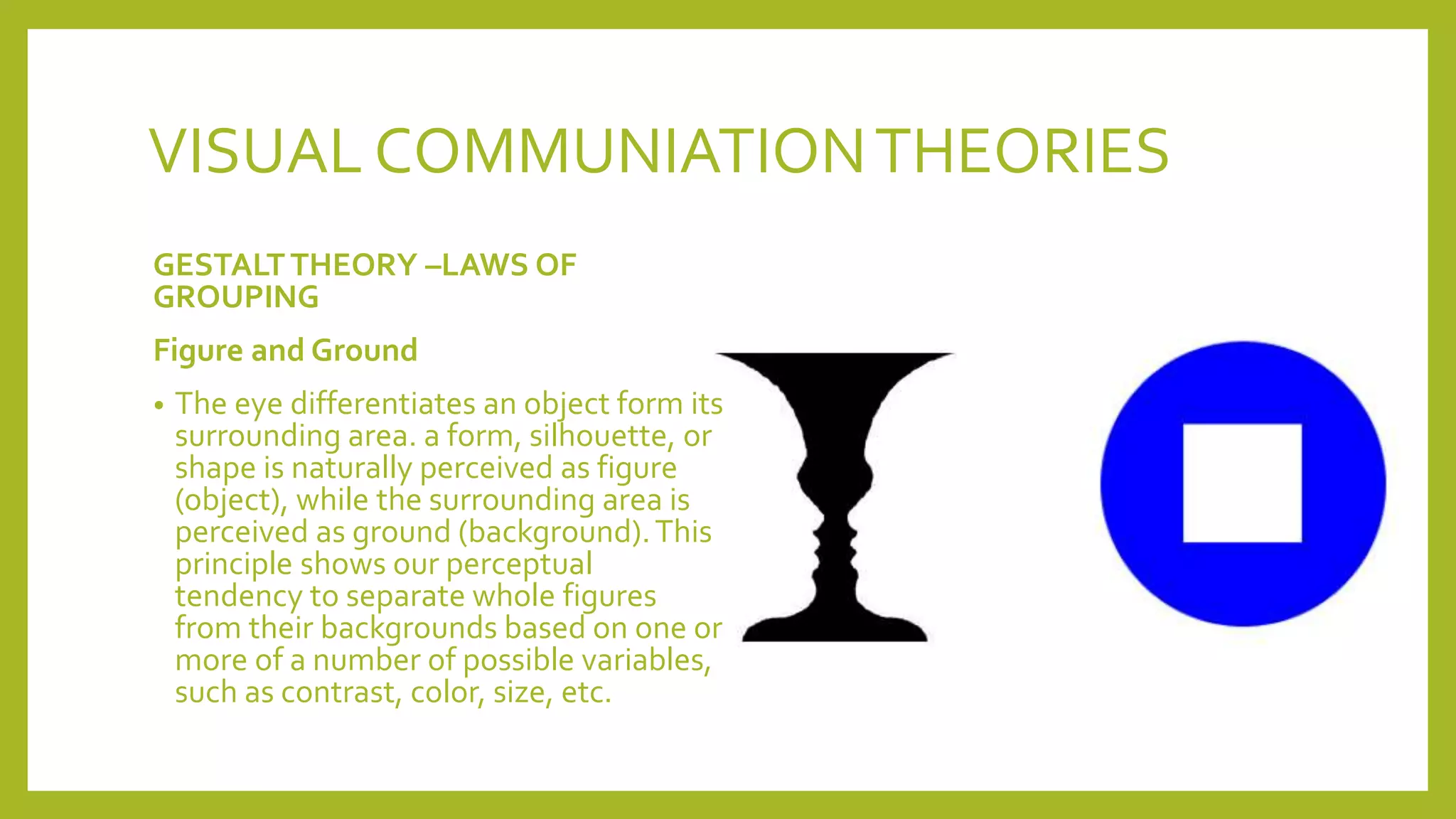 VISUAL COMMUNIATIONTHEORIES
GESTALTTHEORY –LAWS OF
GROUPING
Figure and Ground
• The eye differentiates an object form its
surrounding area. a form, silhouette, or
shape is naturally perceived as figure
(object), while the surrounding area is
perceived as ground (background).This
principle shows our perceptual
tendency to separate whole figures
from their backgrounds based on one or
more of a number of possible variables,
such as contrast, color, size, etc.
 