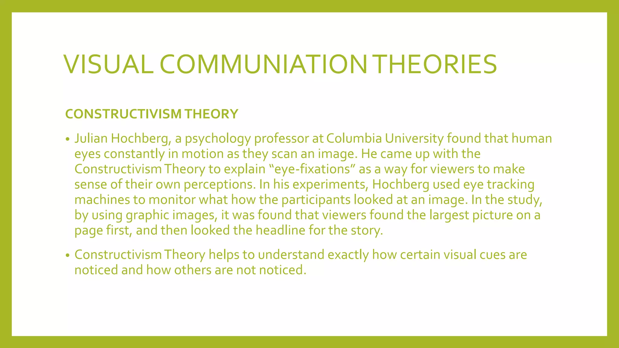 VISUAL COMMUNIATIONTHEORIES
CONSTRUCTIVISM THEORY
• Julian Hochberg, a psychology professor at Columbia University found that human
eyes constantly in motion as they scan an image. He came up with the
ConstructivismTheory to explain “eye-fixations” as a way for viewers to make
sense of their own perceptions. In his experiments, Hochberg used eye tracking
machines to monitor what how the participants looked at an image. In the study,
by using graphic images, it was found that viewers found the largest picture on a
page first, and then looked the headline for the story.
• ConstructivismTheory helps to understand exactly how certain visual cues are
noticed and how others are not noticed.
 