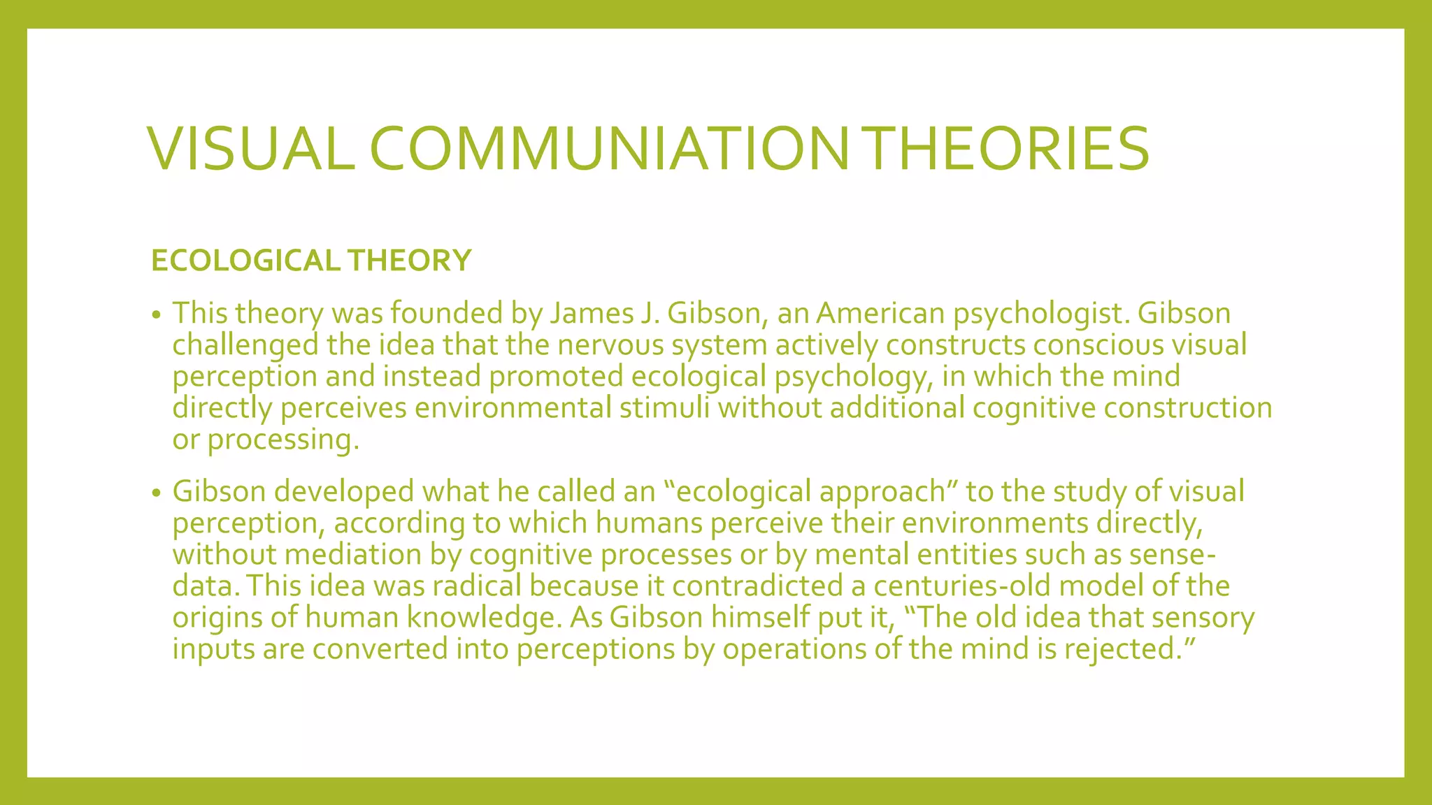 VISUAL COMMUNIATIONTHEORIES
ECOLOGICAL THEORY
• This theory was founded by James J. Gibson, an American psychologist. Gibson
challenged the idea that the nervous system actively constructs conscious visual
perception and instead promoted ecological psychology, in which the mind
directly perceives environmental stimuli without additional cognitive construction
or processing.
• Gibson developed what he called an “ecological approach” to the study of visual
perception, according to which humans perceive their environments directly,
without mediation by cognitive processes or by mental entities such as sense-
data.This idea was radical because it contradicted a centuries-old model of the
origins of human knowledge. As Gibson himself put it, “The old idea that sensory
inputs are converted into perceptions by operations of the mind is rejected.”
 
