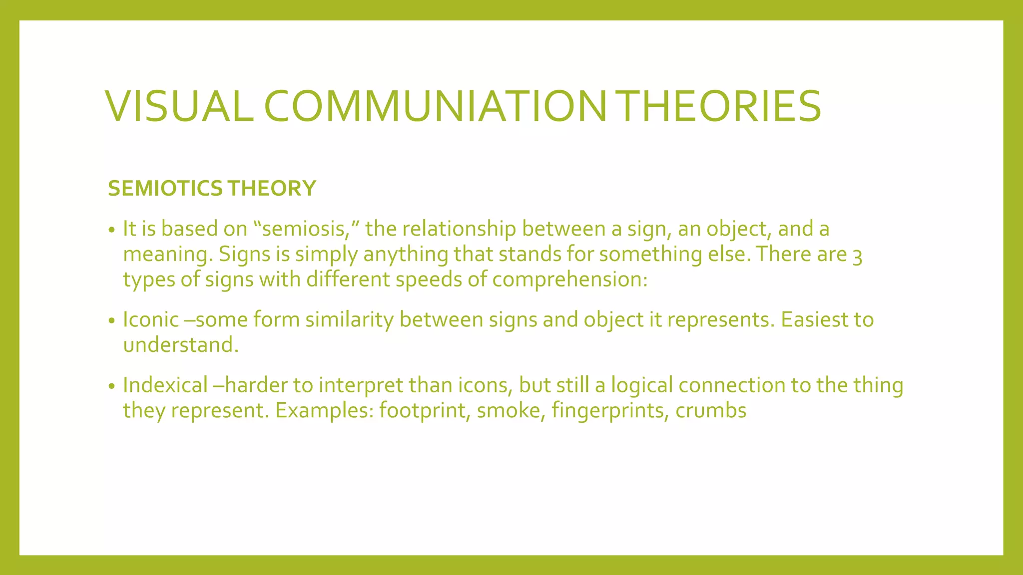 VISUAL COMMUNIATIONTHEORIES
SEMIOTICS THEORY
• It is based on “semiosis,” the relationship between a sign, an object, and a
meaning. Signs is simply anything that stands for something else.There are 3
types of signs with different speeds of comprehension:
• Iconic –some form similarity between signs and object it represents. Easiest to
understand.
• Indexical –harder to interpret than icons, but still a logical connection to the thing
they represent. Examples: footprint, smoke, fingerprints, crumbs
 