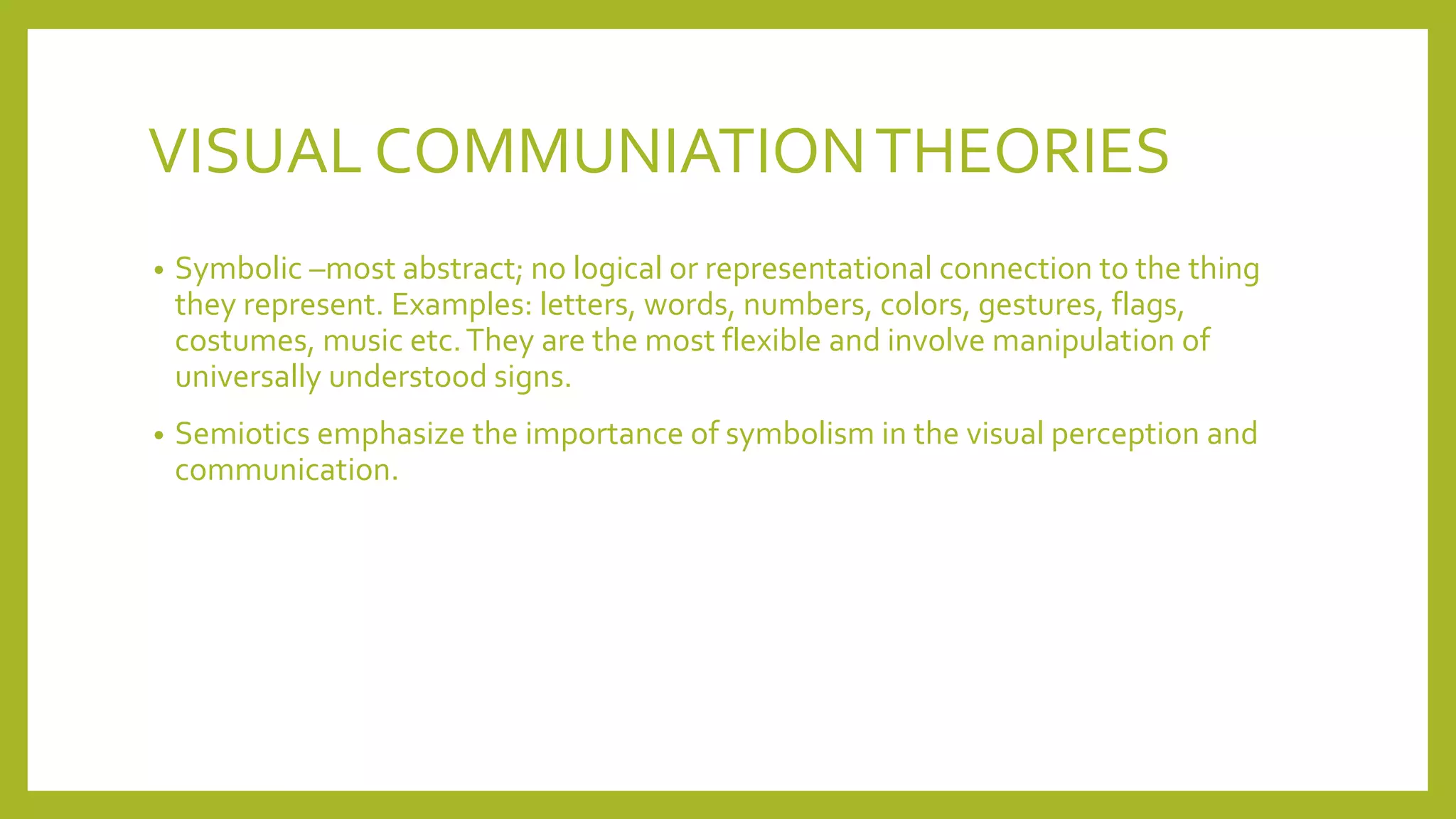 VISUAL COMMUNIATIONTHEORIES
• Symbolic –most abstract; no logical or representational connection to the thing
they represent. Examples: letters, words, numbers, colors, gestures, flags,
costumes, music etc.They are the most flexible and involve manipulation of
universally understood signs.
• Semiotics emphasize the importance of symbolism in the visual perception and
communication.
 