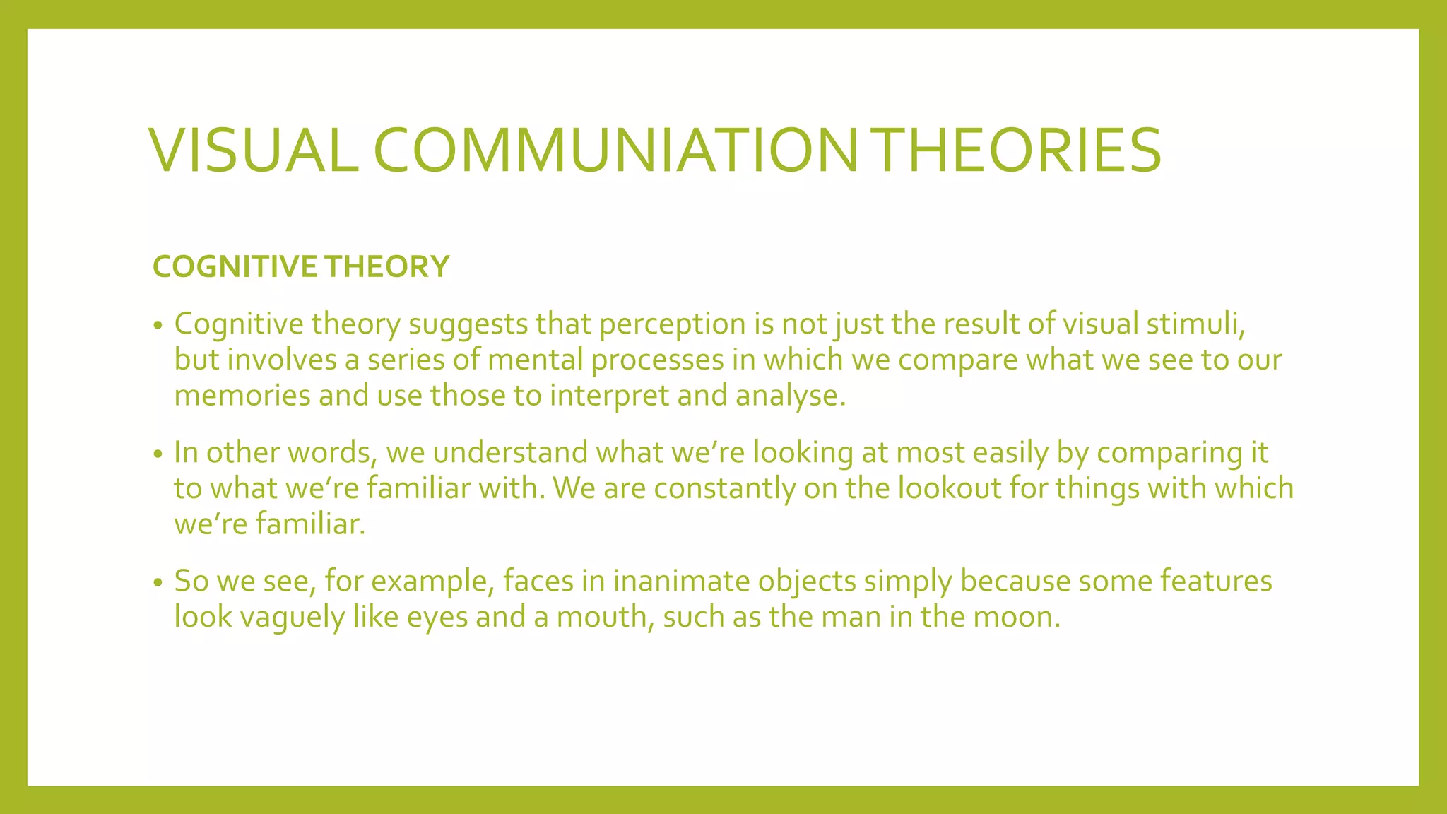 VISUAL COMMUNIATIONTHEORIES
COGNITIVE THEORY
• Cognitive theory suggests that perception is not just the result of visual stimuli,
but involves a series of mental processes in which we compare what we see to our
memories and use those to interpret and analyse.
• In other words, we understand what we’re looking at most easily by comparing it
to what we’re familiar with. We are constantly on the lookout for things with which
we’re familiar.
• So we see, for example, faces in inanimate objects simply because some features
look vaguely like eyes and a mouth, such as the man in the moon.
 