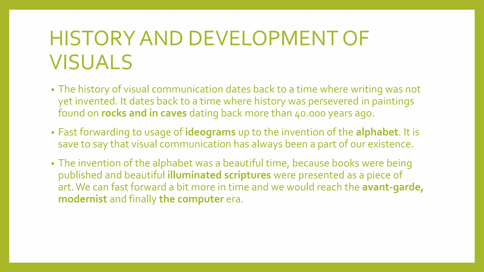 HISTORYAND DEVELOPMENT OF
VISUALS
• The history of visual communication dates back to a time where writing was not
yet invented. It dates back to a time where history was persevered in paintings
found on rocks and in caves dating back more than 40.000 years ago.
• Fast forwarding to usage of ideograms up to the invention of the alphabet. It is
save to say that visual communication has always been a part of our existence.
• The invention of the alphabet was a beautiful time, because books were being
published and beautiful illuminated scriptures were presented as a piece of
art.We can fast forward a bit more in time and we would reach the avant-garde,
modernist and finally the computer era.
 