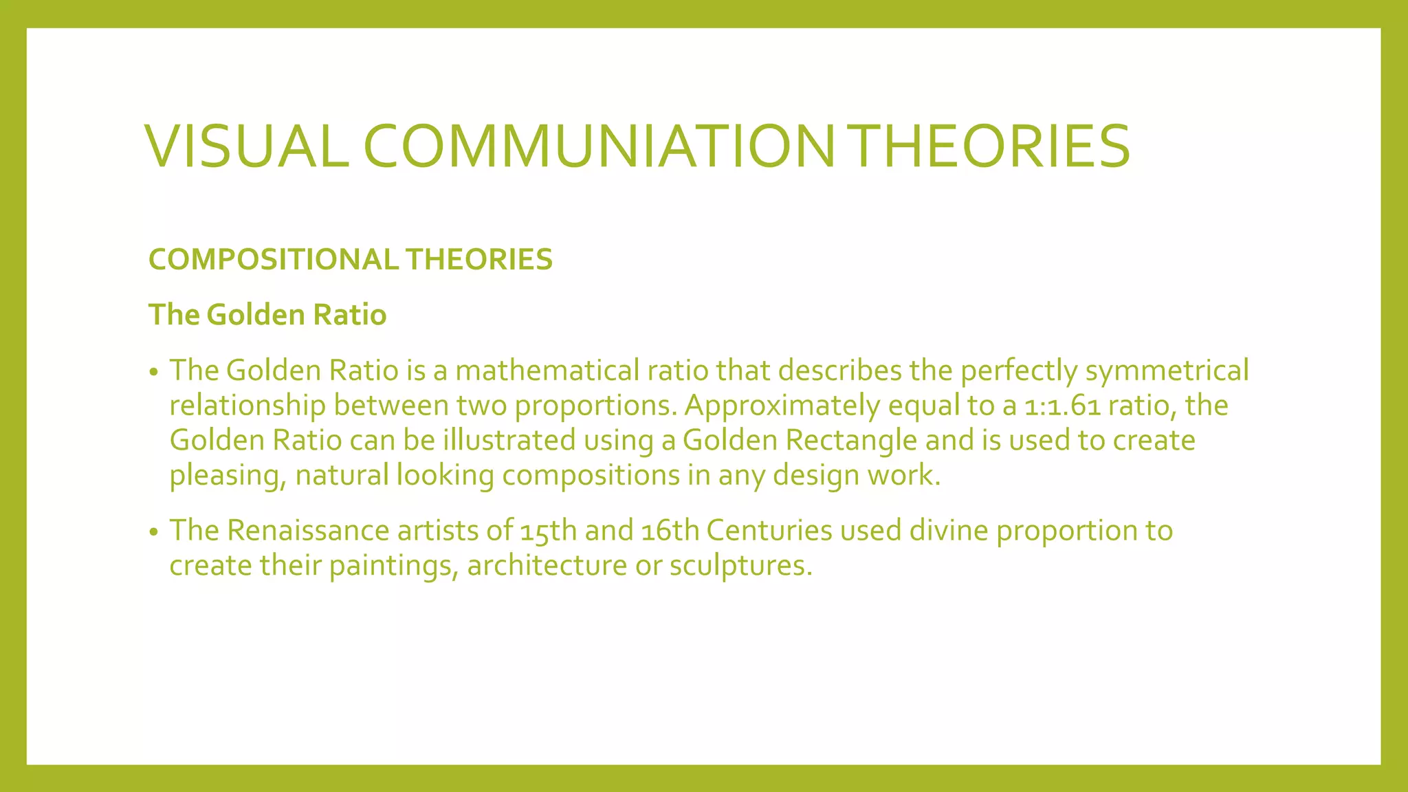 VISUAL COMMUNIATIONTHEORIES
COMPOSITIONAL THEORIES
The Golden Ratio
• The Golden Ratio is a mathematical ratio that describes the perfectly symmetrical
relationship between two proportions. Approximately equal to a 1:1.61 ratio, the
Golden Ratio can be illustrated using a Golden Rectangle and is used to create
pleasing, natural looking compositions in any design work.
• The Renaissance artists of 15th and 16th Centuries used divine proportion to
create their paintings, architecture or sculptures.
 