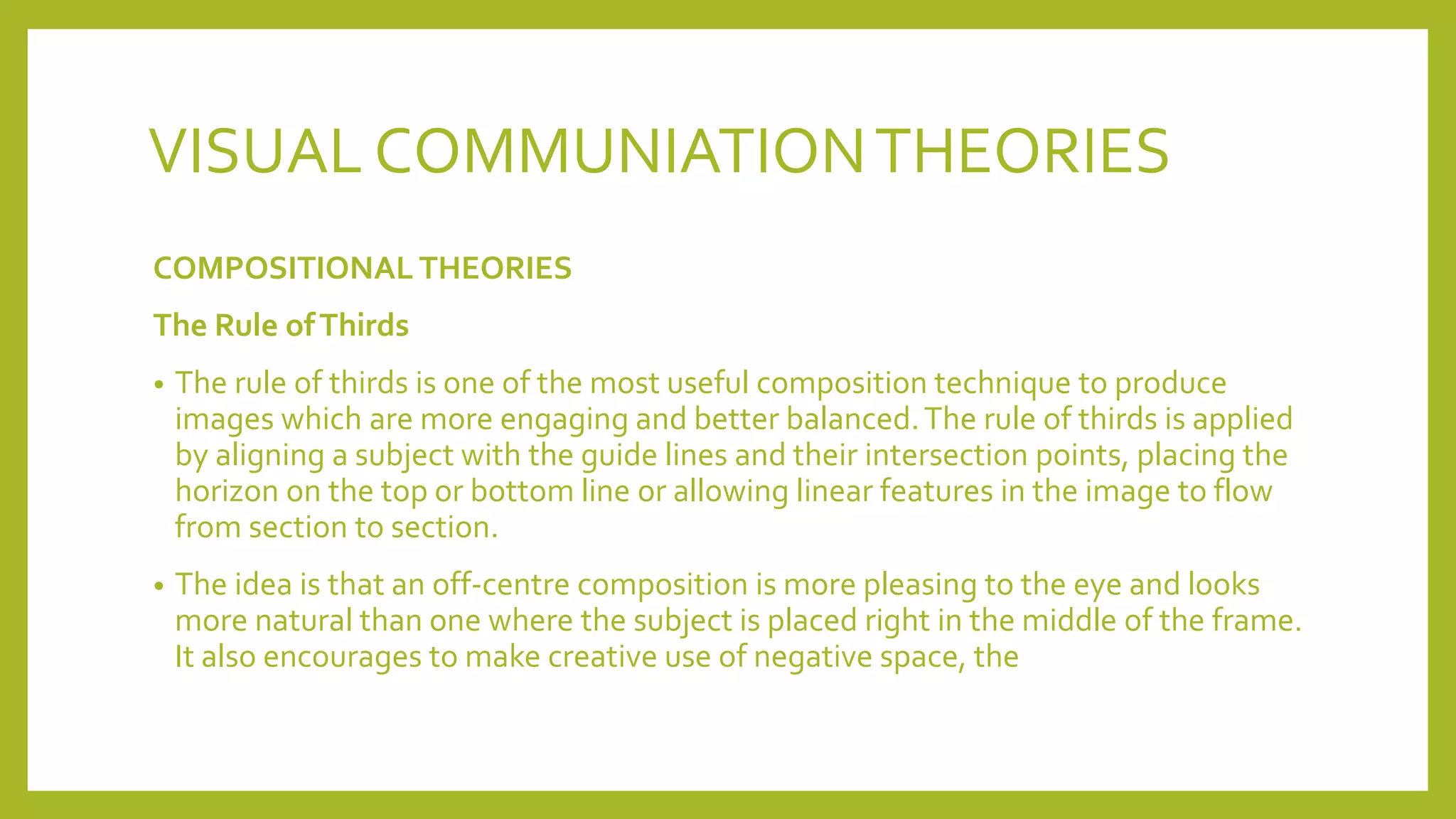 VISUAL COMMUNIATIONTHEORIES
COMPOSITIONAL THEORIES
The Rule ofThirds
• The rule of thirds is one of the most useful composition technique to produce
images which are more engaging and better balanced.The rule of thirds is applied
by aligning a subject with the guide lines and their intersection points, placing the
horizon on the top or bottom line or allowing linear features in the image to flow
from section to section.
• The idea is that an off-centre composition is more pleasing to the eye and looks
more natural than one where the subject is placed right in the middle of the frame.
It also encourages to make creative use of negative space, the
 