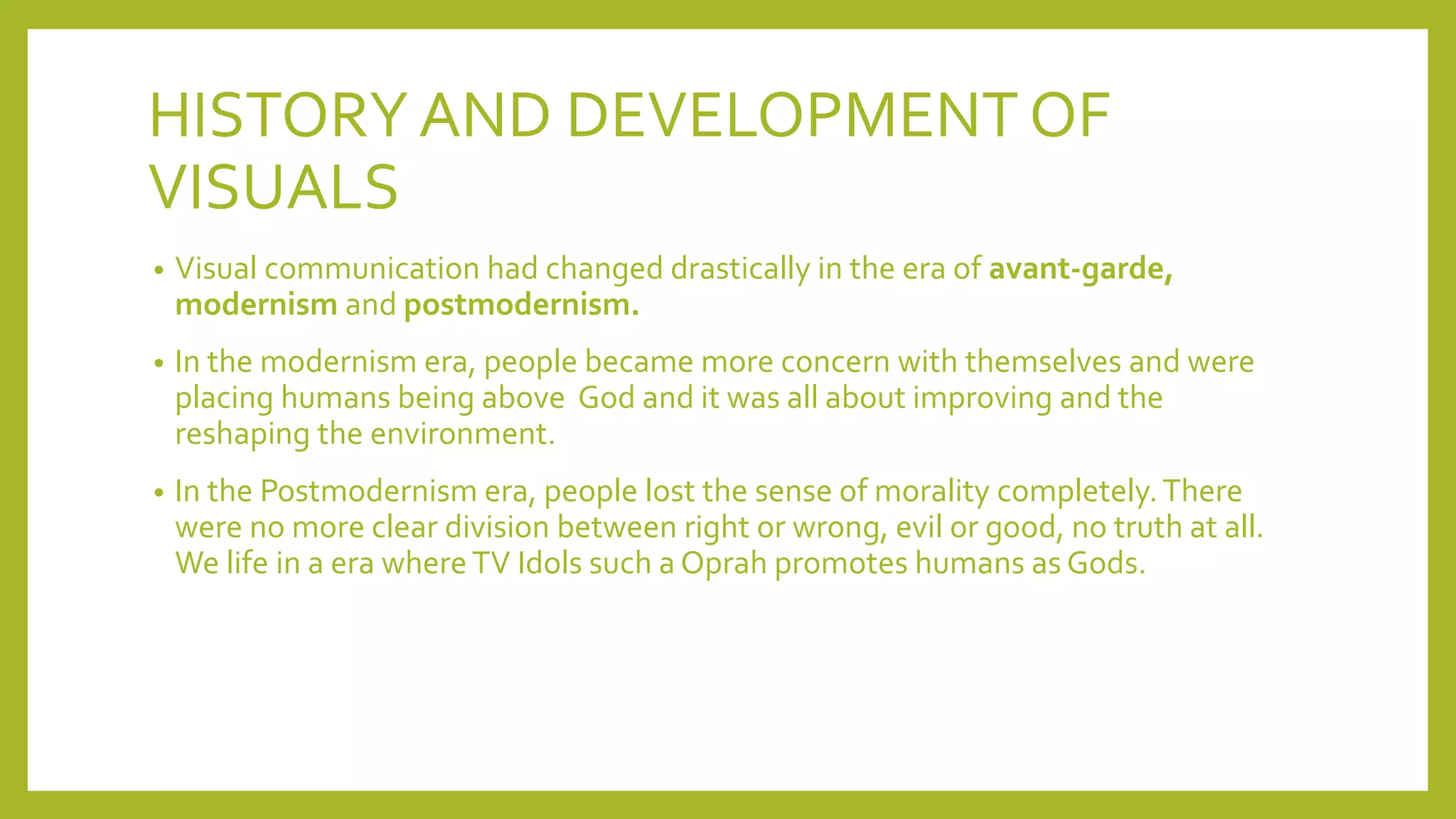HISTORYAND DEVELOPMENT OF
VISUALS
• Visual communication had changed drastically in the era of avant-garde,
modernism and postmodernism.
• In the modernism era, people became more concern with themselves and were
placing humans being above God and it was all about improving and the
reshaping the environment.
• In the Postmodernism era, people lost the sense of morality completely.There
were no more clear division between right or wrong, evil or good, no truth at all.
We life in a era whereTV Idols such a Oprah promotes humans as Gods.
 