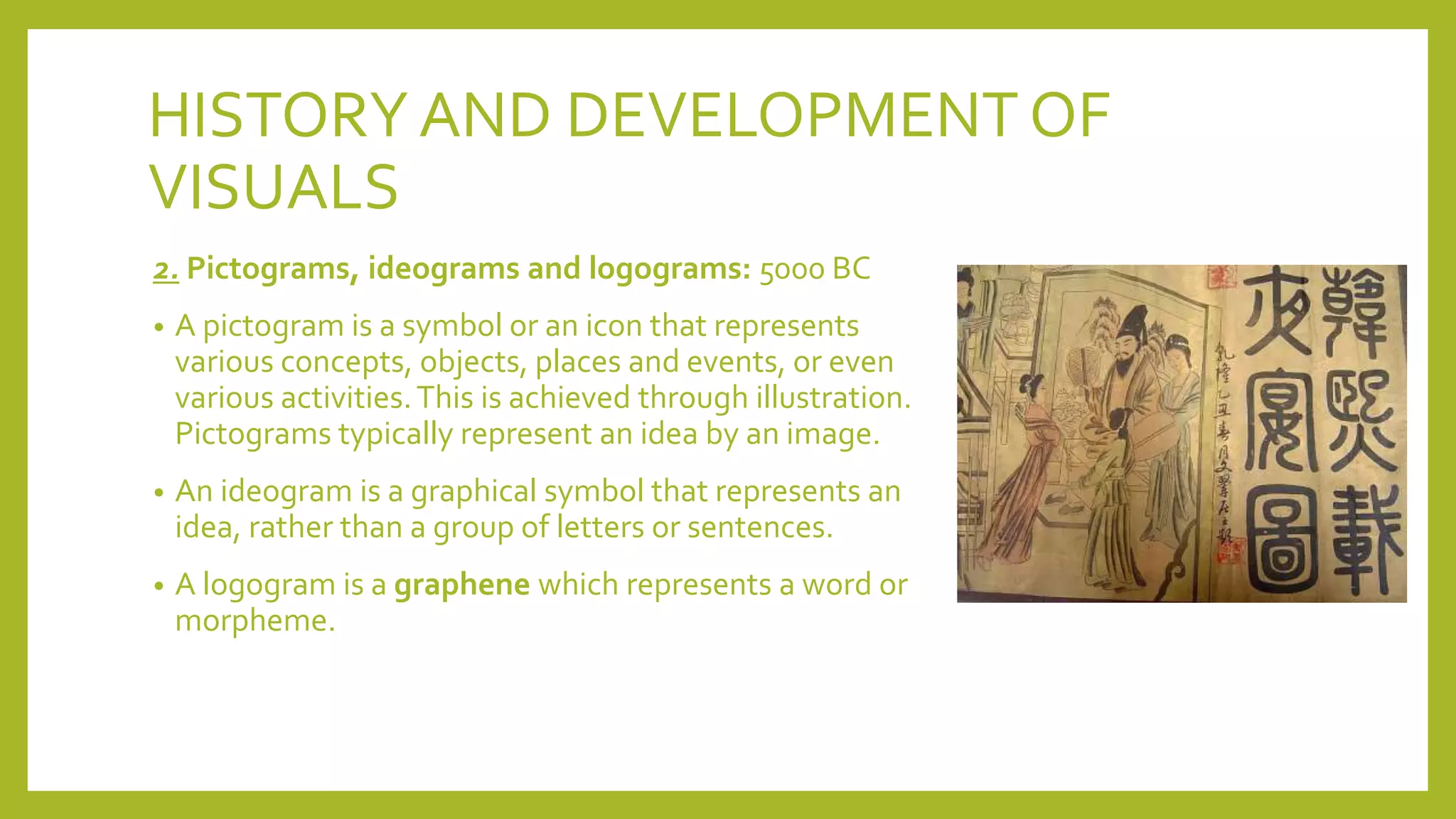 HISTORYAND DEVELOPMENT OF
VISUALS
2. Pictograms, ideograms and logograms: 5000 BC
• A pictogram is a symbol or an icon that represents
various concepts, objects, places and events, or even
various activities.This is achieved through illustration.
Pictograms typically represent an idea by an image.
• An ideogram is a graphical symbol that represents an
idea, rather than a group of letters or sentences.
• A logogram is a graphene which represents a word or
morpheme.
 