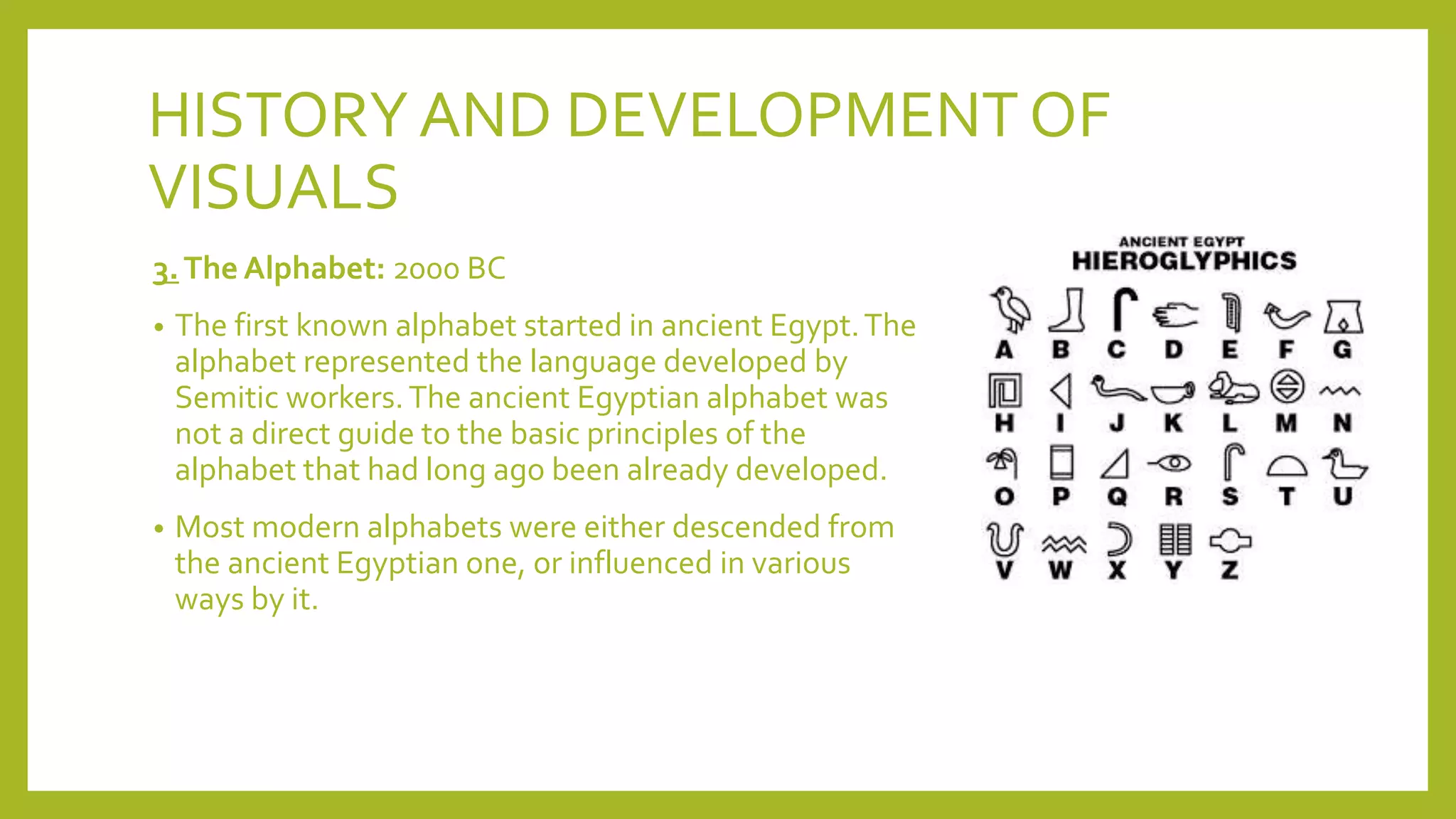 HISTORYAND DEVELOPMENT OF
VISUALS
3.The Alphabet: 2000 BC
• The first known alphabet started in ancient Egypt.The
alphabet represented the language developed by
Semitic workers.The ancient Egyptian alphabet was
not a direct guide to the basic principles of the
alphabet that had long ago been already developed.
• Most modern alphabets were either descended from
the ancient Egyptian one, or influenced in various
ways by it.
 