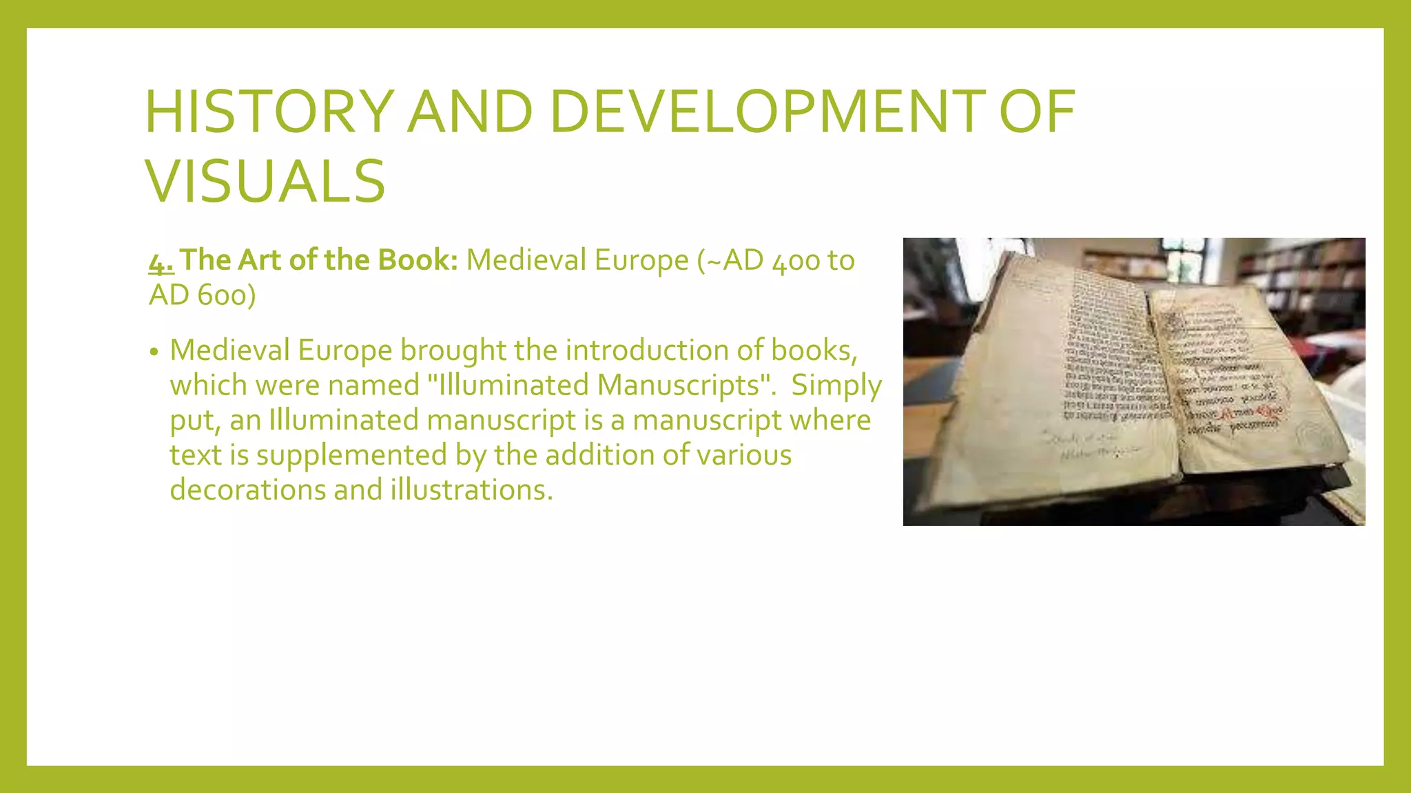 HISTORYAND DEVELOPMENT OF
VISUALS
4.The Art of the Book: Medieval Europe (~AD 400 to
AD 600)
• Medieval Europe brought the introduction of books,
which were named "Illuminated Manuscripts". Simply
put, an Illuminated manuscript is a manuscript where
text is supplemented by the addition of various
decorations and illustrations.
 