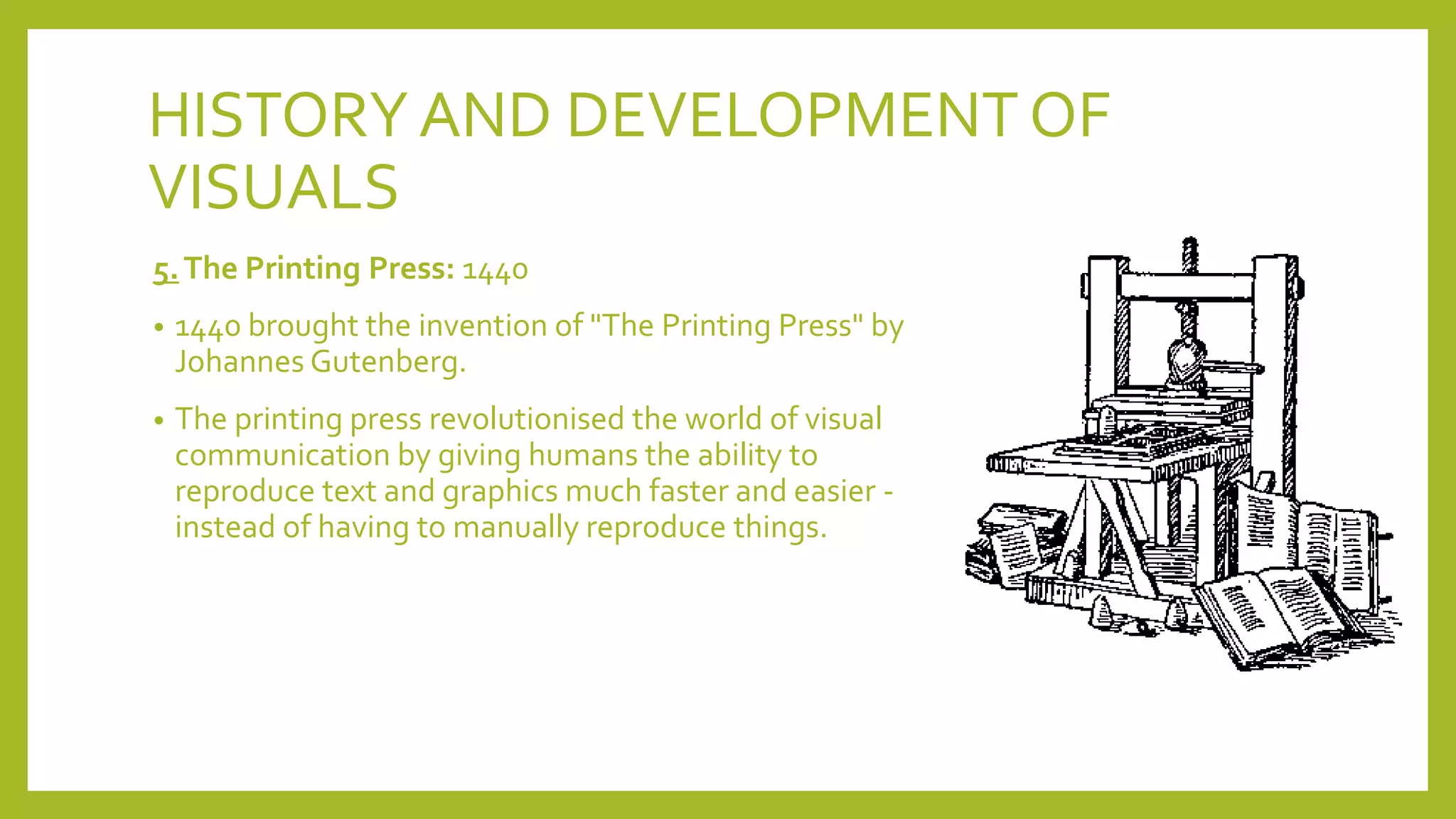 HISTORYAND DEVELOPMENT OF
VISUALS
5.The Printing Press: 1440
• 1440 brought the invention of "The Printing Press" by
Johannes Gutenberg.
• The printing press revolutionised the world of visual
communication by giving humans the ability to
reproduce text and graphics much faster and easier -
instead of having to manually reproduce things.
 