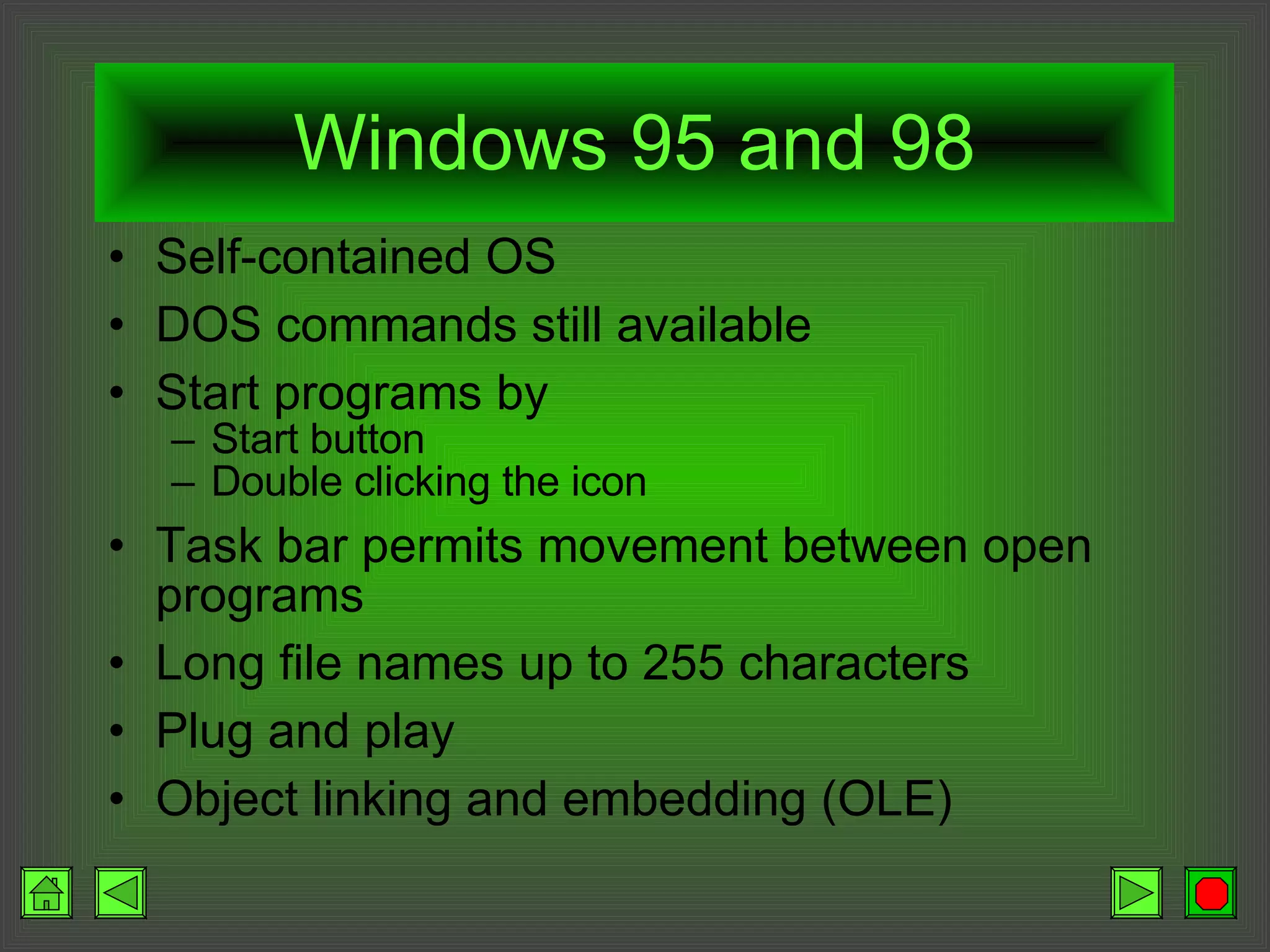Windows 95 and 98 Self-contained OS DOS commands still available Start programs by Start button Double clicking the icon Task bar permits movement between open programs Long file names up to 255 characters Plug and play Object linking and embedding (OLE) 