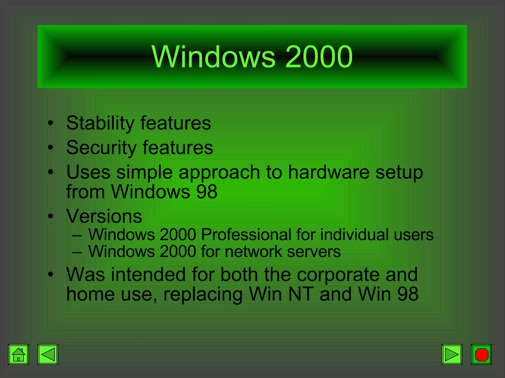 Windows 2000 Stability features Security features Uses simple approach to hardware setup from Windows 98 Versions Windows 2000 Professional for individual users Windows 2000 for network servers Was intended for both the corporate and home use, replacing Win NT and Win 98 