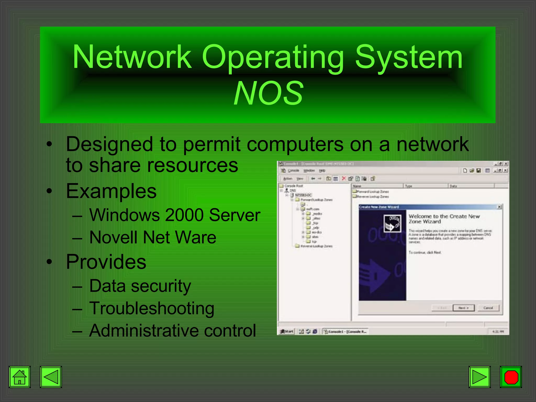 Network Operating System  NOS Designed to permit computers on a network to share resources Examples Windows 2000 Server Novell Net Ware Provides Data security Troubleshooting Administrative control 