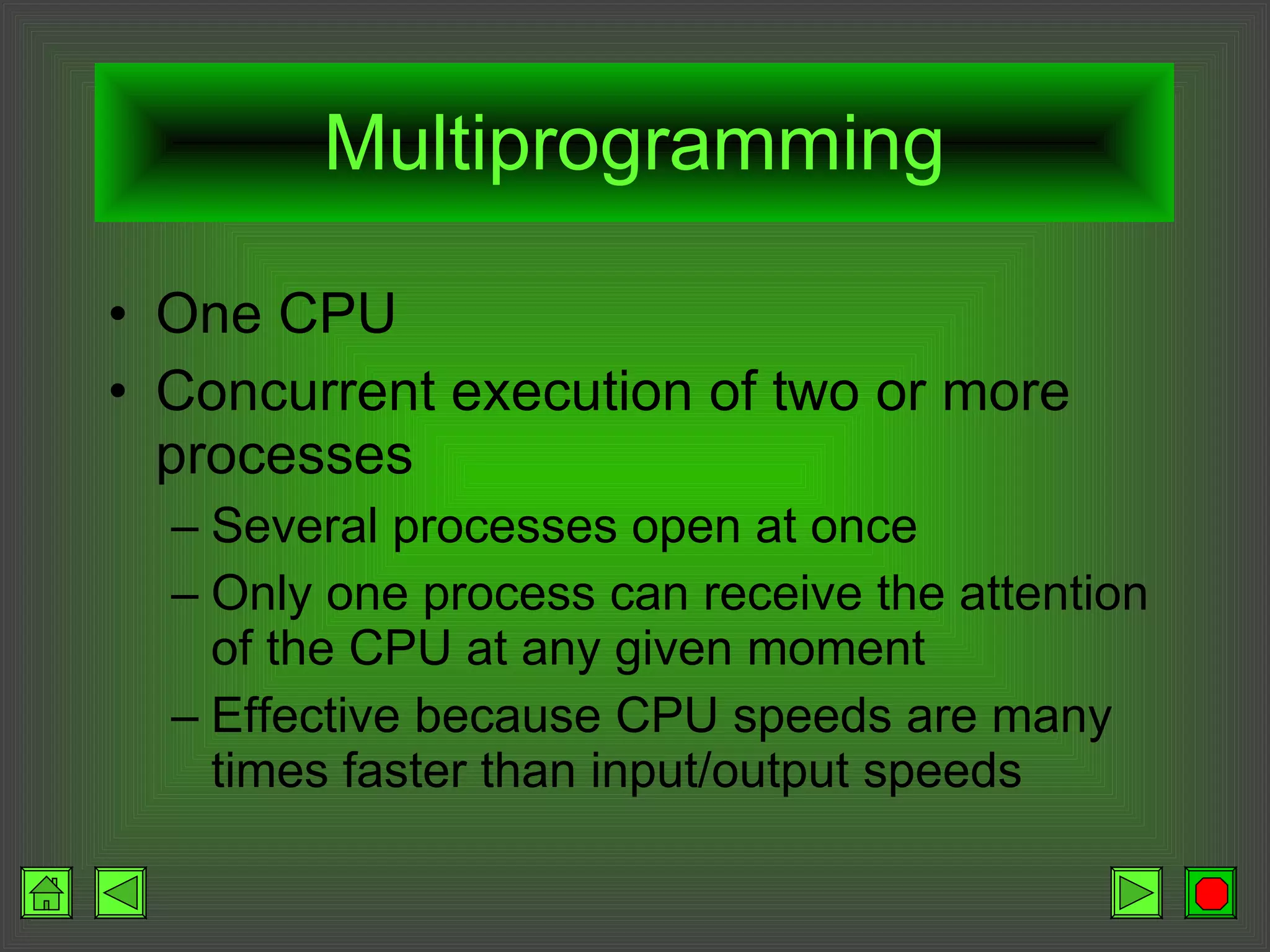 Multiprogramming One CPU Concurrent execution of two or more processes Several processes open at once Only one process can receive the attention of the CPU at any given moment Effective because CPU speeds are many times faster than input/output speeds 