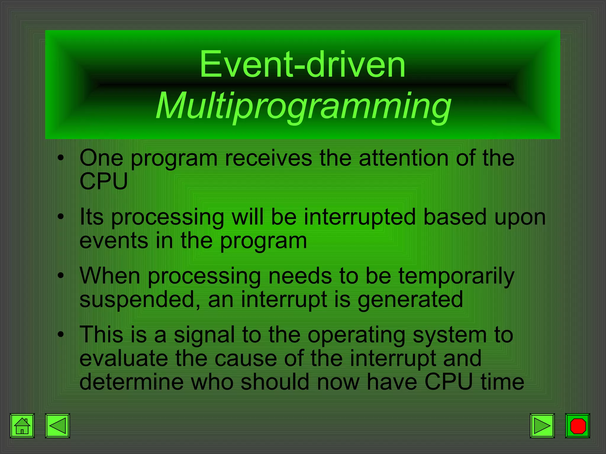 Event-driven  Multiprogramming One program receives the attention of the CPU Its processing will be interrupted based upon events in the program When processing needs to be temporarily suspended, an interrupt is generated This is a signal to the operating system to evaluate the cause of the interrupt and determine who should now have CPU time 