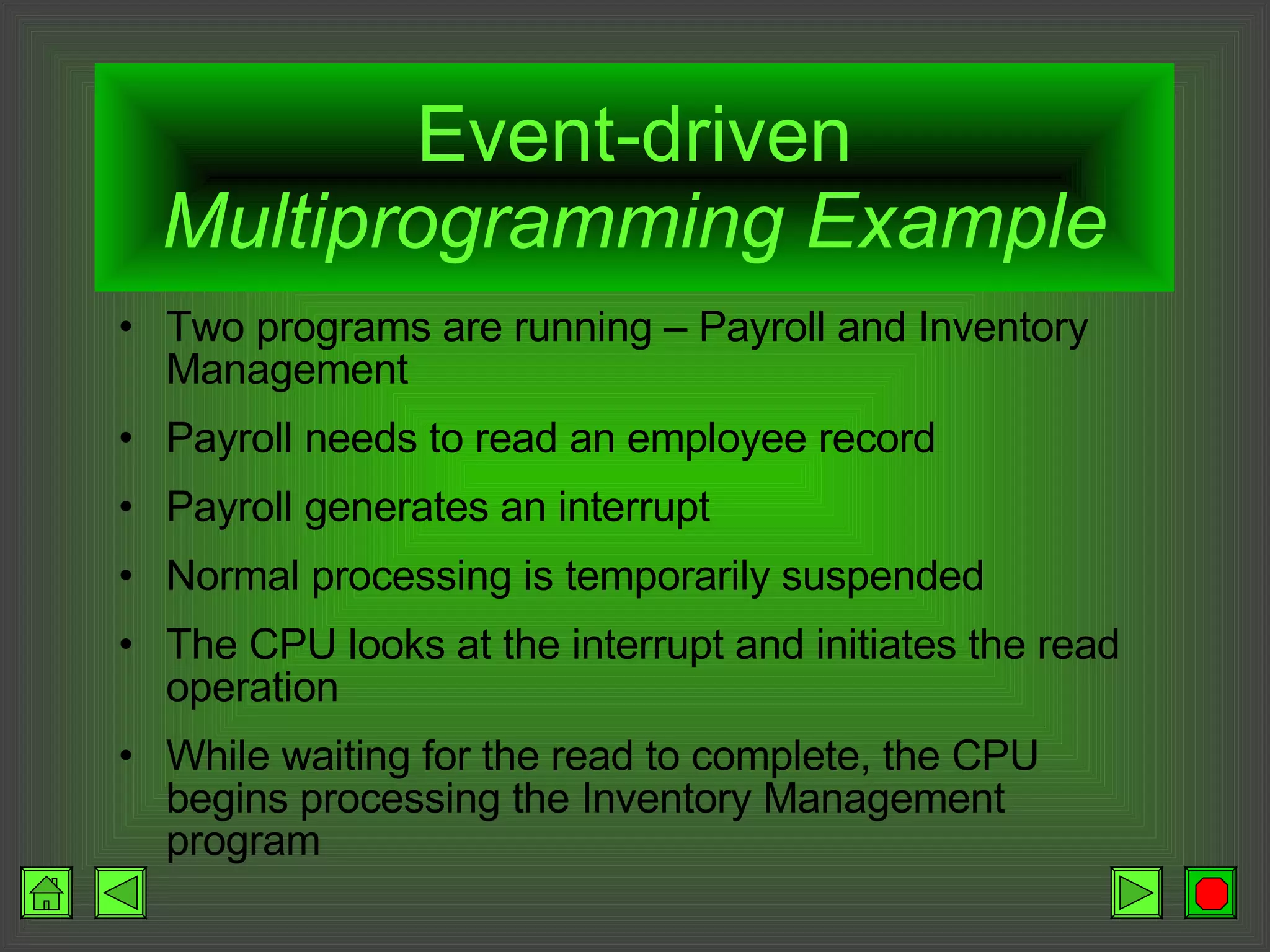 Event-driven  Multiprogramming Example Two programs are running – Payroll and Inventory Management Payroll needs to read an employee record Payroll generates an interrupt Normal processing is temporarily suspended The CPU looks at the interrupt and initiates the read operation While waiting for the read to complete, the CPU begins processing the Inventory Management program 