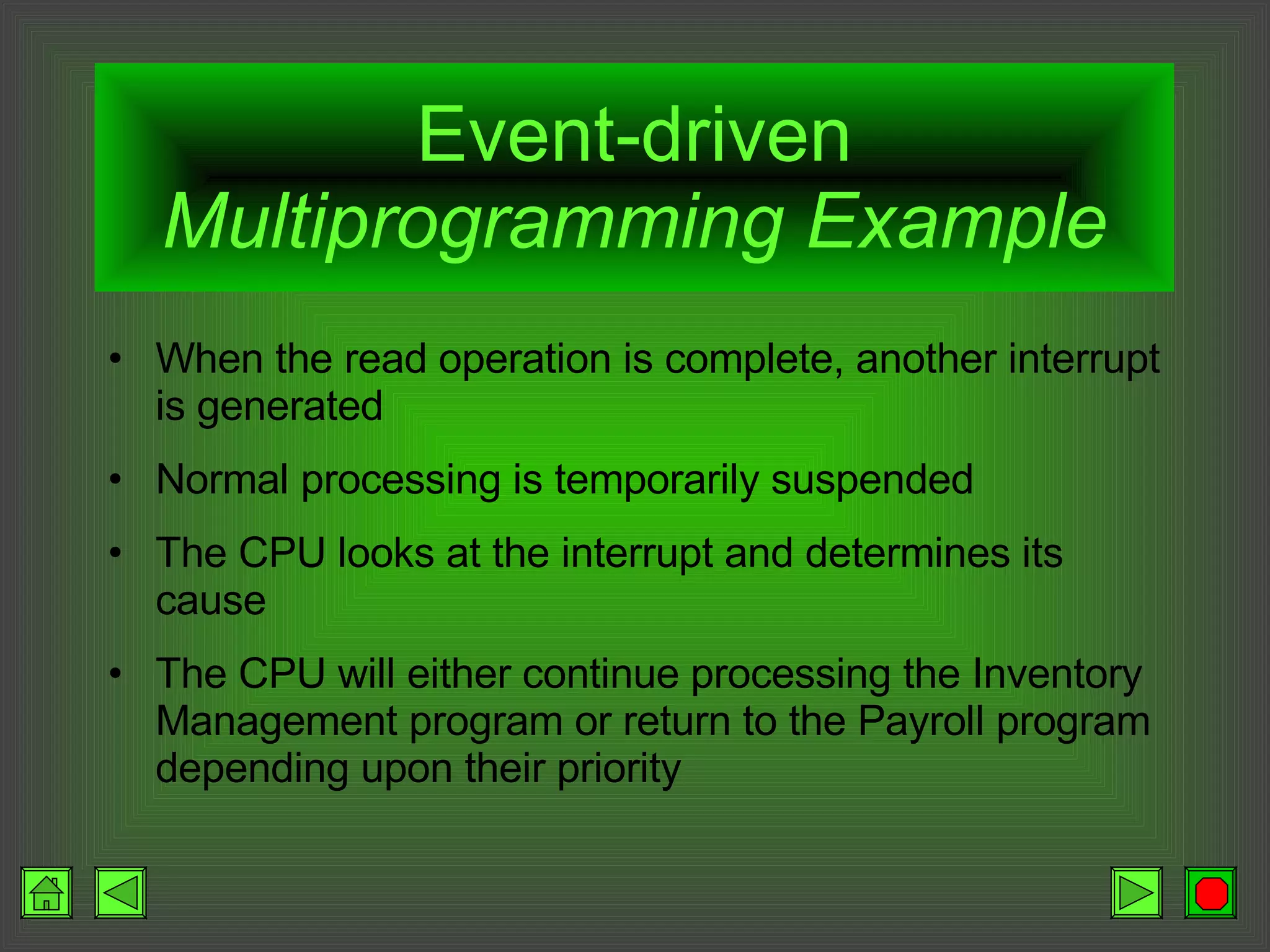 Event-driven  Multiprogramming Example When the read operation is complete, another interrupt is generated Normal processing is temporarily suspended The CPU looks at the interrupt and determines its cause The CPU will either continue processing the Inventory Management program or return to the Payroll program depending upon their priority 