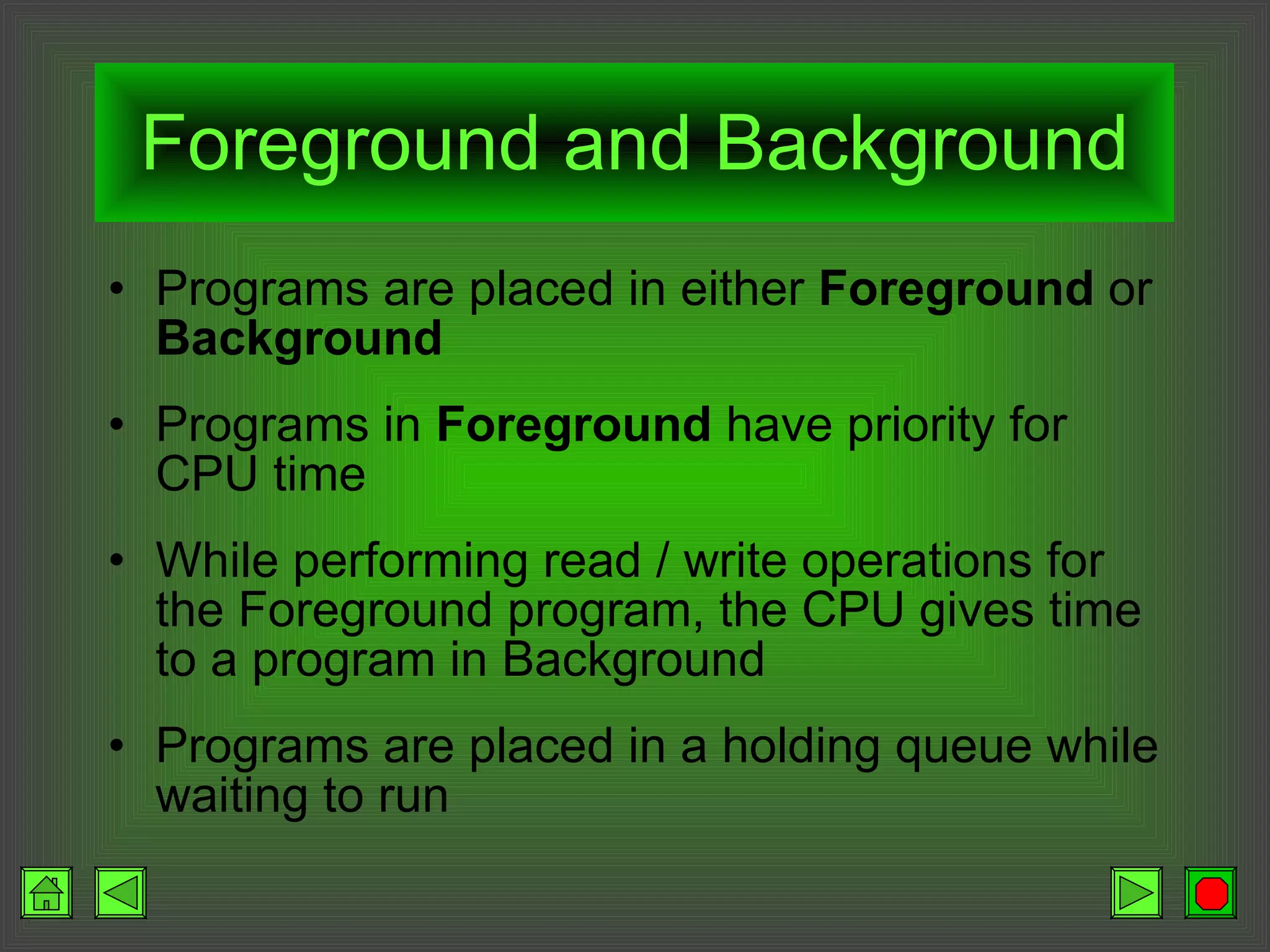 Foreground and Background Programs are placed in either  Foreground  or  Background Programs in  Foreground  have priority for CPU time While performing read / write operations for the Foreground program, the CPU gives time to a program in Background Programs are placed in a holding queue while waiting to run 