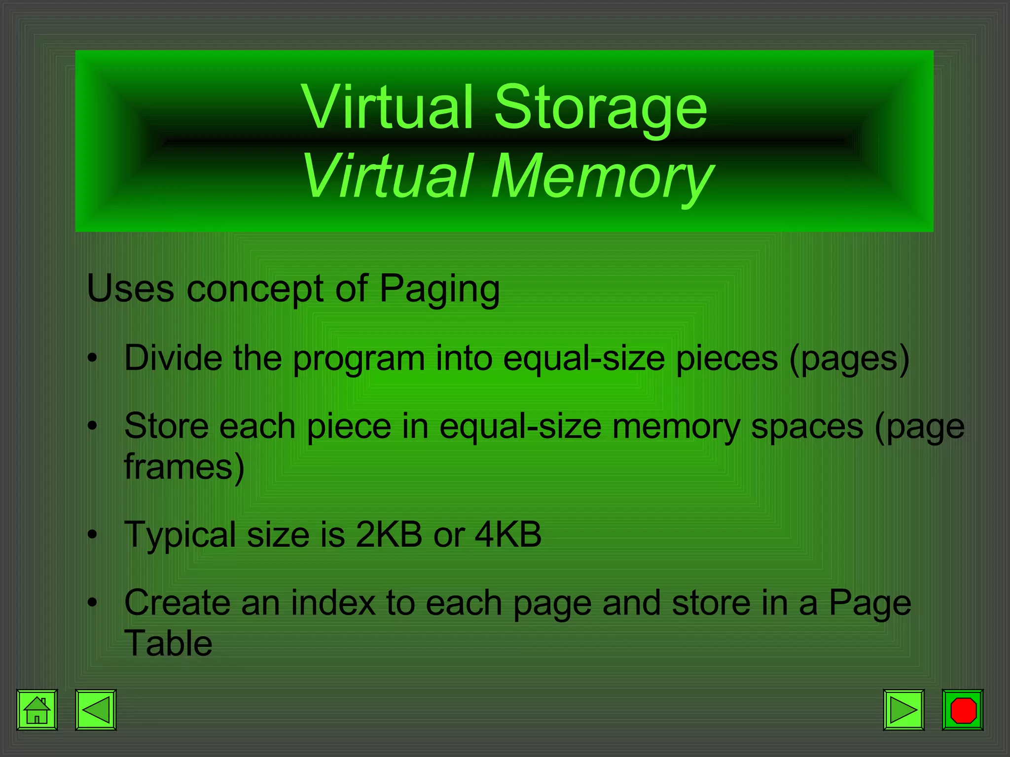Virtual Storage Virtual Memory Uses concept of Paging Divide the program into equal-size pieces (pages) Store each piece in equal-size memory spaces (page frames) Typical size is 2KB or 4KB Create an index to each page and store in a Page Table 