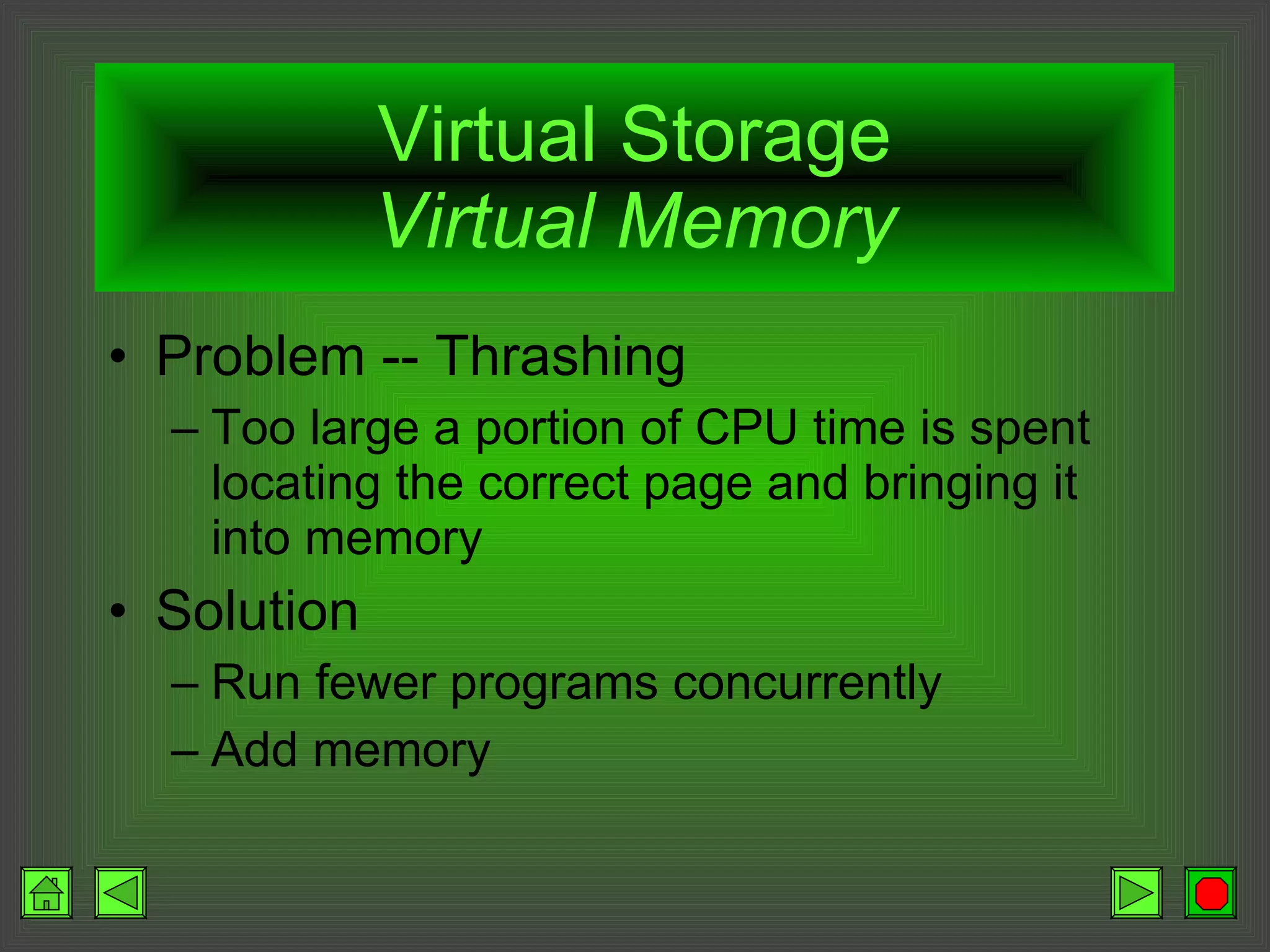 Virtual Storage Virtual Memory Problem -- Thrashing Too large a portion of CPU time is spent locating the correct page and bringing it into memory Solution Run fewer programs concurrently Add memory 